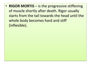• RIGOR MORTIS – is the progressive stiffening
of muscle shortly after death. Rigor usually
starts from the tail towards the head until the
whole body becomes hard and stiff
(inflexible).
 