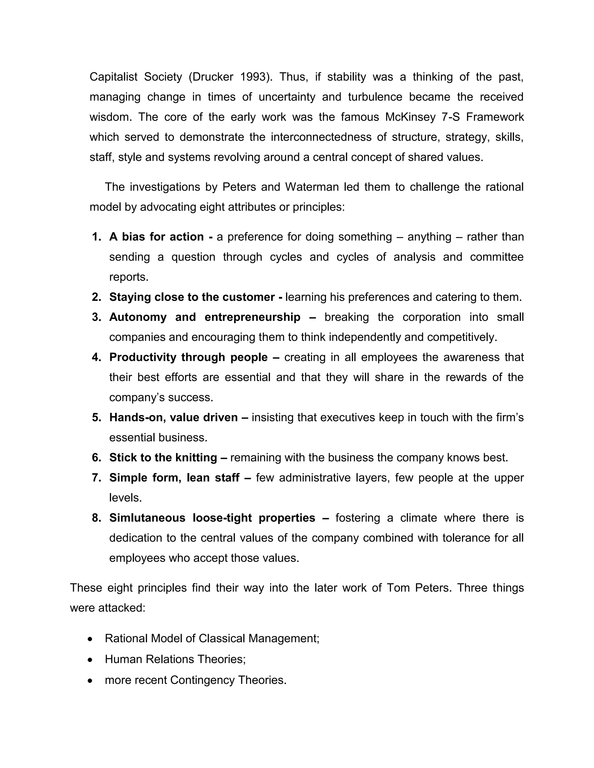 Capitalist Society (Drucker 1993). Thus, if stability was a thinking of the past,
managing change in times of uncertainty and turbulence became the received
wisdom. The core of the early work was the famous McKinsey 7-S Framework
which served to demonstrate the interconnectedness of structure, strategy, skills,
staff, style and systems revolving around a central concept of shared values.
The investigations by Peters and Waterman led them to challenge the rational
model by advocating eight attributes or principles:
1. A bias for action - a preference for doing something – anything – rather than
sending a question through cycles and cycles of analysis and committee
reports.
2. Staying close to the customer - learning his preferences and catering to them.
3. Autonomy and entrepreneurship – breaking the corporation into small
companies and encouraging them to think independently and competitively.
4. Productivity through people – creating in all employees the awareness that
their best efforts are essential and that they will share in the rewards of the
company‟s success.
5. Hands-on, value driven – insisting that executives keep in touch with the firm‟s
essential business.
6. Stick to the knitting – remaining with the business the company knows best.
7. Simple form, lean staff – few administrative layers, few people at the upper
levels.
8. Simlutaneous loose-tight properties – fostering a climate where there is
dedication to the central values of the company combined with tolerance for all
employees who accept those values.
These eight principles find their way into the later work of Tom Peters. Three things
were attacked:
Rational Model of Classical Management;
Human Relations Theories;
more recent Contingency Theories.
 