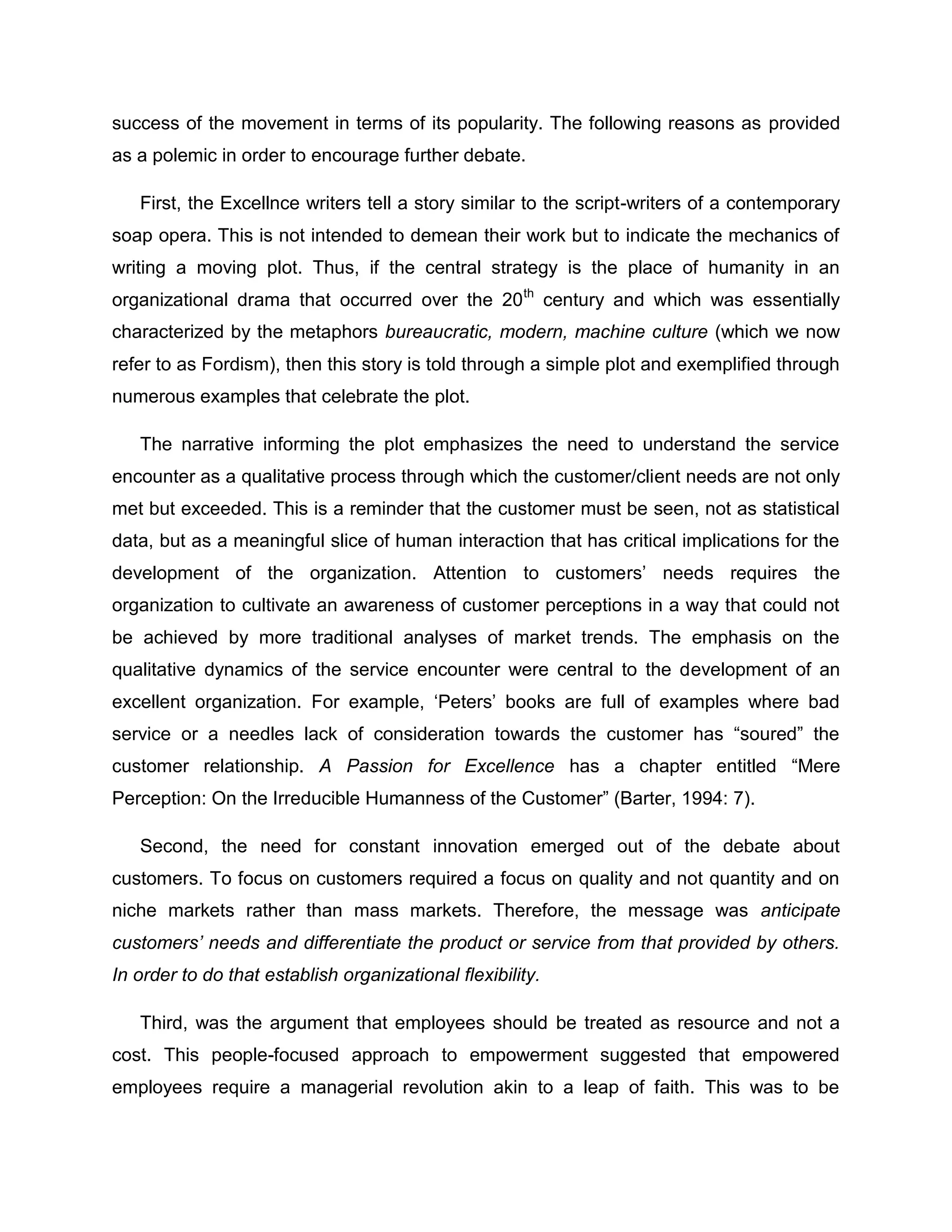 success of the movement in terms of its popularity. The following reasons as provided
as a polemic in order to encourage further debate.
First, the Excellnce writers tell a story similar to the script-writers of a contemporary
soap opera. This is not intended to demean their work but to indicate the mechanics of
writing a moving plot. Thus, if the central strategy is the place of humanity in an
organizational drama that occurred over the 20th
century and which was essentially
characterized by the metaphors bureaucratic, modern, machine culture (which we now
refer to as Fordism), then this story is told through a simple plot and exemplified through
numerous examples that celebrate the plot.
The narrative informing the plot emphasizes the need to understand the service
encounter as a qualitative process through which the customer/client needs are not only
met but exceeded. This is a reminder that the customer must be seen, not as statistical
data, but as a meaningful slice of human interaction that has critical implications for the
development of the organization. Attention to customers‟ needs requires the
organization to cultivate an awareness of customer perceptions in a way that could not
be achieved by more traditional analyses of market trends. The emphasis on the
qualitative dynamics of the service encounter were central to the development of an
excellent organization. For example, „Peters‟ books are full of examples where bad
service or a needles lack of consideration towards the customer has “soured” the
customer relationship. A Passion for Excellence has a chapter entitled “Mere
Perception: On the Irreducible Humanness of the Customer” (Barter, 1994: 7).
Second, the need for constant innovation emerged out of the debate about
customers. To focus on customers required a focus on quality and not quantity and on
niche markets rather than mass markets. Therefore, the message was anticipate
customers’ needs and differentiate the product or service from that provided by others.
In order to do that establish organizational flexibility.
Third, was the argument that employees should be treated as resource and not a
cost. This people-focused approach to empowerment suggested that empowered
employees require a managerial revolution akin to a leap of faith. This was to be
 