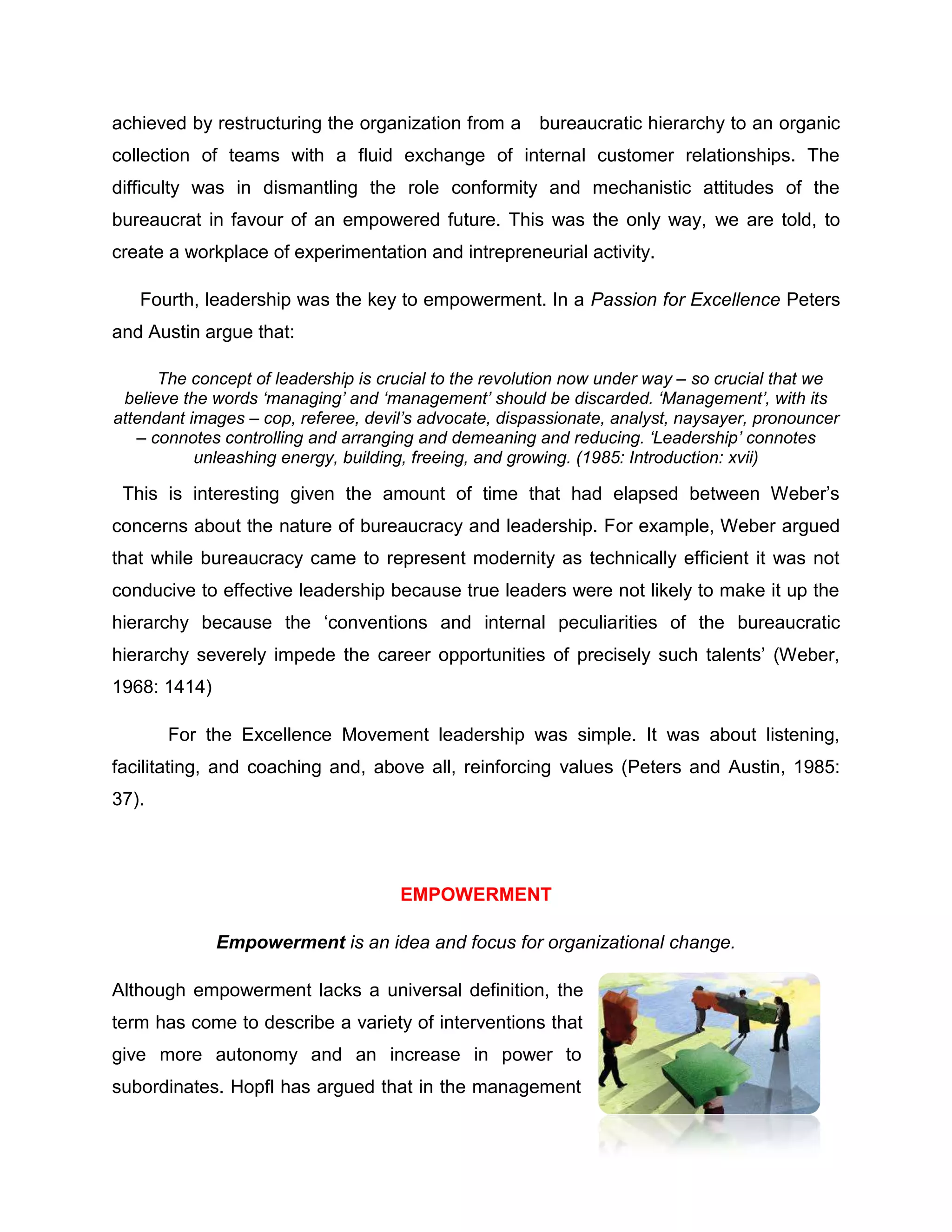 achieved by restructuring the organization from a bureaucratic hierarchy to an organic
collection of teams with a fluid exchange of internal customer relationships. The
difficulty was in dismantling the role conformity and mechanistic attitudes of the
bureaucrat in favour of an empowered future. This was the only way, we are told, to
create a workplace of experimentation and intrepreneurial activity.
Fourth, leadership was the key to empowerment. In a Passion for Excellence Peters
and Austin argue that:
The concept of leadership is crucial to the revolution now under way – so crucial that we
believe the words ‘managing’ and ‘management’ should be discarded. ‘Management’, with its
attendant images – cop, referee, devil’s advocate, dispassionate, analyst, naysayer, pronouncer
– connotes controlling and arranging and demeaning and reducing. ‘Leadership’ connotes
unleashing energy, building, freeing, and growing. (1985: Introduction: xvii)
This is interesting given the amount of time that had elapsed between Weber‟s
concerns about the nature of bureaucracy and leadership. For example, Weber argued
that while bureaucracy came to represent modernity as technically efficient it was not
conducive to effective leadership because true leaders were not likely to make it up the
hierarchy because the „conventions and internal peculiarities of the bureaucratic
hierarchy severely impede the career opportunities of precisely such talents‟ (Weber,
1968: 1414)
For the Excellence Movement leadership was simple. It was about listening,
facilitating, and coaching and, above all, reinforcing values (Peters and Austin, 1985:
37).
EMPOWERMENT
Empowerment is an idea and focus for organizational change.
Although empowerment lacks a universal definition, the
term has come to describe a variety of interventions that
give more autonomy and an increase in power to
subordinates. Hopfl has argued that in the management
 