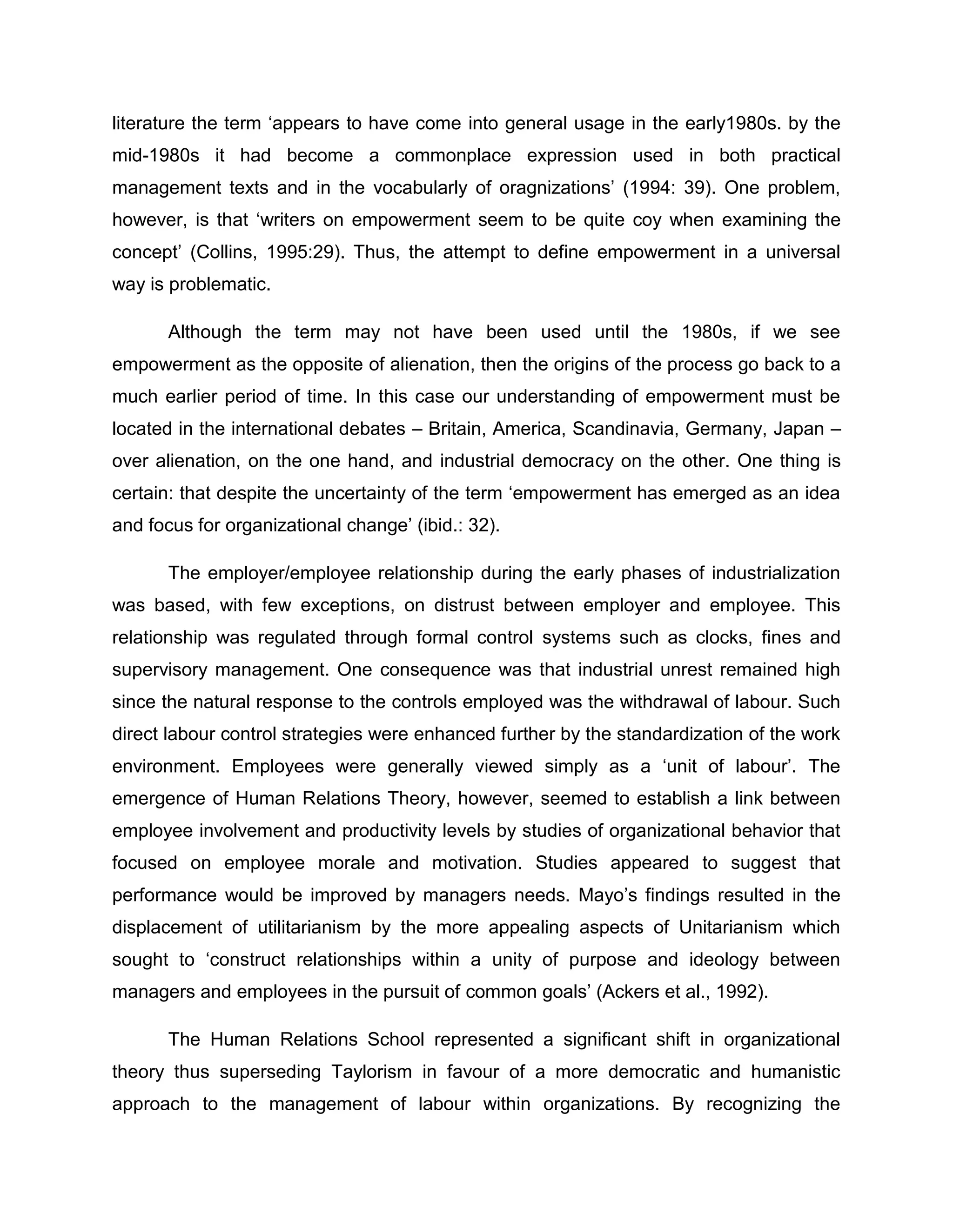 literature the term „appears to have come into general usage in the early1980s. by the
mid-1980s it had become a commonplace expression used in both practical
management texts and in the vocabularly of oragnizations‟ (1994: 39). One problem,
however, is that „writers on empowerment seem to be quite coy when examining the
concept‟ (Collins, 1995:29). Thus, the attempt to define empowerment in a universal
way is problematic.
Although the term may not have been used until the 1980s, if we see
empowerment as the opposite of alienation, then the origins of the process go back to a
much earlier period of time. In this case our understanding of empowerment must be
located in the international debates – Britain, America, Scandinavia, Germany, Japan –
over alienation, on the one hand, and industrial democracy on the other. One thing is
certain: that despite the uncertainty of the term „empowerment has emerged as an idea
and focus for organizational change‟ (ibid.: 32).
The employer/employee relationship during the early phases of industrialization
was based, with few exceptions, on distrust between employer and employee. This
relationship was regulated through formal control systems such as clocks, fines and
supervisory management. One consequence was that industrial unrest remained high
since the natural response to the controls employed was the withdrawal of labour. Such
direct labour control strategies were enhanced further by the standardization of the work
environment. Employees were generally viewed simply as a „unit of labour‟. The
emergence of Human Relations Theory, however, seemed to establish a link between
employee involvement and productivity levels by studies of organizational behavior that
focused on employee morale and motivation. Studies appeared to suggest that
performance would be improved by managers needs. Mayo‟s findings resulted in the
displacement of utilitarianism by the more appealing aspects of Unitarianism which
sought to „construct relationships within a unity of purpose and ideology between
managers and employees in the pursuit of common goals‟ (Ackers et al., 1992).
The Human Relations School represented a significant shift in organizational
theory thus superseding Taylorism in favour of a more democratic and humanistic
approach to the management of labour within organizations. By recognizing the
 