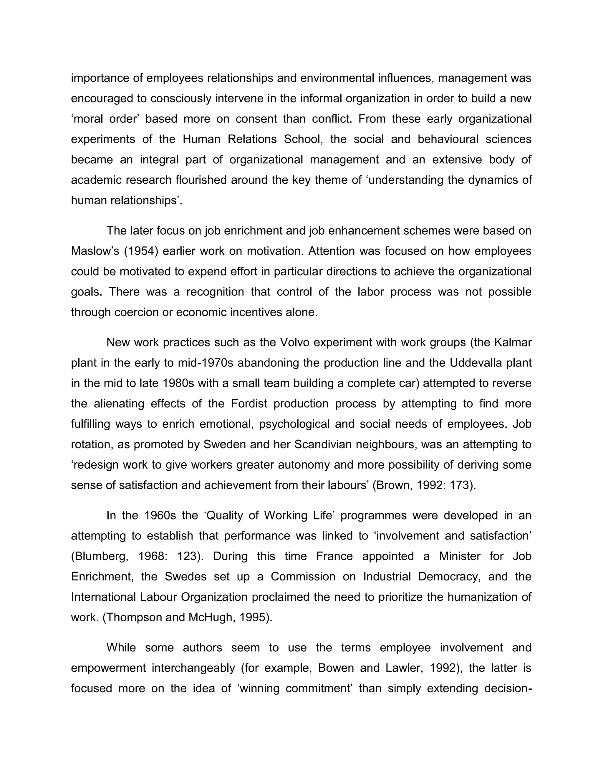 importance of employees relationships and environmental influences, management was
encouraged to consciously intervene in the informal organization in order to build a new
„moral order‟ based more on consent than conflict. From these early organizational
experiments of the Human Relations School, the social and behavioural sciences
became an integral part of organizational management and an extensive body of
academic research flourished around the key theme of „understanding the dynamics of
human relationships‟.
The later focus on job enrichment and job enhancement schemes were based on
Maslow‟s (1954) earlier work on motivation. Attention was focused on how employees
could be motivated to expend effort in particular directions to achieve the organizational
goals. There was a recognition that control of the labor process was not possible
through coercion or economic incentives alone.
New work practices such as the Volvo experiment with work groups (the Kalmar
plant in the early to mid-1970s abandoning the production line and the Uddevalla plant
in the mid to late 1980s with a small team building a complete car) attempted to reverse
the alienating effects of the Fordist production process by attempting to find more
fulfilling ways to enrich emotional, psychological and social needs of employees. Job
rotation, as promoted by Sweden and her Scandivian neighbours, was an attempting to
„redesign work to give workers greater autonomy and more possibility of deriving some
sense of satisfaction and achievement from their labours‟ (Brown, 1992: 173).
In the 1960s the „Quality of Working Life‟ programmes were developed in an
attempting to establish that performance was linked to „involvement and satisfaction‟
(Blumberg, 1968: 123). During this time France appointed a Minister for Job
Enrichment, the Swedes set up a Commission on Industrial Democracy, and the
International Labour Organization proclaimed the need to prioritize the humanization of
work. (Thompson and McHugh, 1995).
While some authors seem to use the terms employee involvement and
empowerment interchangeably (for example, Bowen and Lawler, 1992), the latter is
focused more on the idea of „winning commitment‟ than simply extending decision-
 
