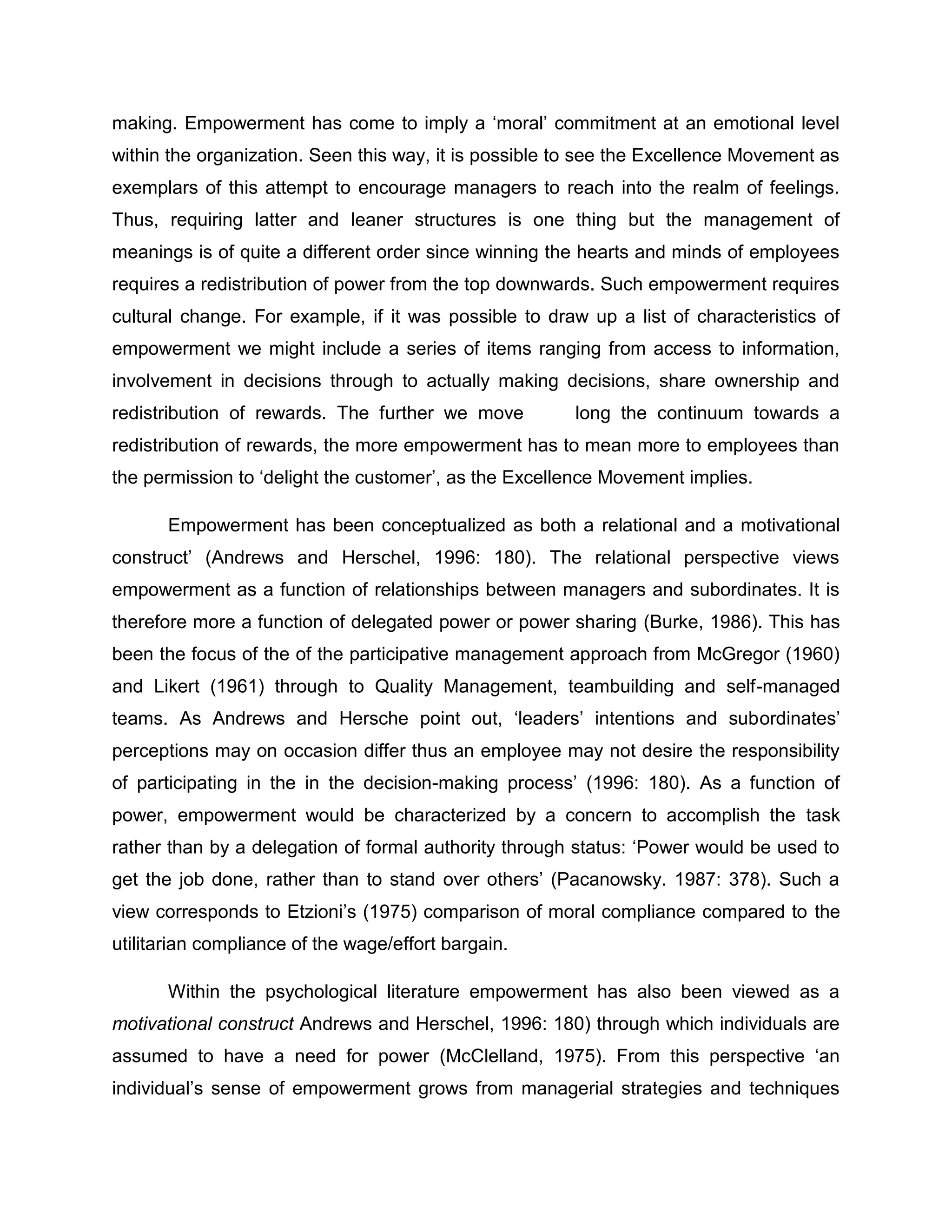 making. Empowerment has come to imply a „moral‟ commitment at an emotional level
within the organization. Seen this way, it is possible to see the Excellence Movement as
exemplars of this attempt to encourage managers to reach into the realm of feelings.
Thus, requiring latter and leaner structures is one thing but the management of
meanings is of quite a different order since winning the hearts and minds of employees
requires a redistribution of power from the top downwards. Such empowerment requires
cultural change. For example, if it was possible to draw up a list of characteristics of
empowerment we might include a series of items ranging from access to information,
involvement in decisions through to actually making decisions, share ownership and
redistribution of rewards. The further we move long the continuum towards a
redistribution of rewards, the more empowerment has to mean more to employees than
the permission to „delight the customer‟, as the Excellence Movement implies.
Empowerment has been conceptualized as both a relational and a motivational
construct‟ (Andrews and Herschel, 1996: 180). The relational perspective views
empowerment as a function of relationships between managers and subordinates. It is
therefore more a function of delegated power or power sharing (Burke, 1986). This has
been the focus of the of the participative management approach from McGregor (1960)
and Likert (1961) through to Quality Management, teambuilding and self-managed
teams. As Andrews and Hersche point out, „leaders‟ intentions and subordinates‟
perceptions may on occasion differ thus an employee may not desire the responsibility
of participating in the in the decision-making process‟ (1996: 180). As a function of
power, empowerment would be characterized by a concern to accomplish the task
rather than by a delegation of formal authority through status: „Power would be used to
get the job done, rather than to stand over others‟ (Pacanowsky. 1987: 378). Such a
view corresponds to Etzioni‟s (1975) comparison of moral compliance compared to the
utilitarian compliance of the wage/effort bargain.
Within the psychological literature empowerment has also been viewed as a
motivational construct Andrews and Herschel, 1996: 180) through which individuals are
assumed to have a need for power (McClelland, 1975). From this perspective „an
individual‟s sense of empowerment grows from managerial strategies and techniques
 