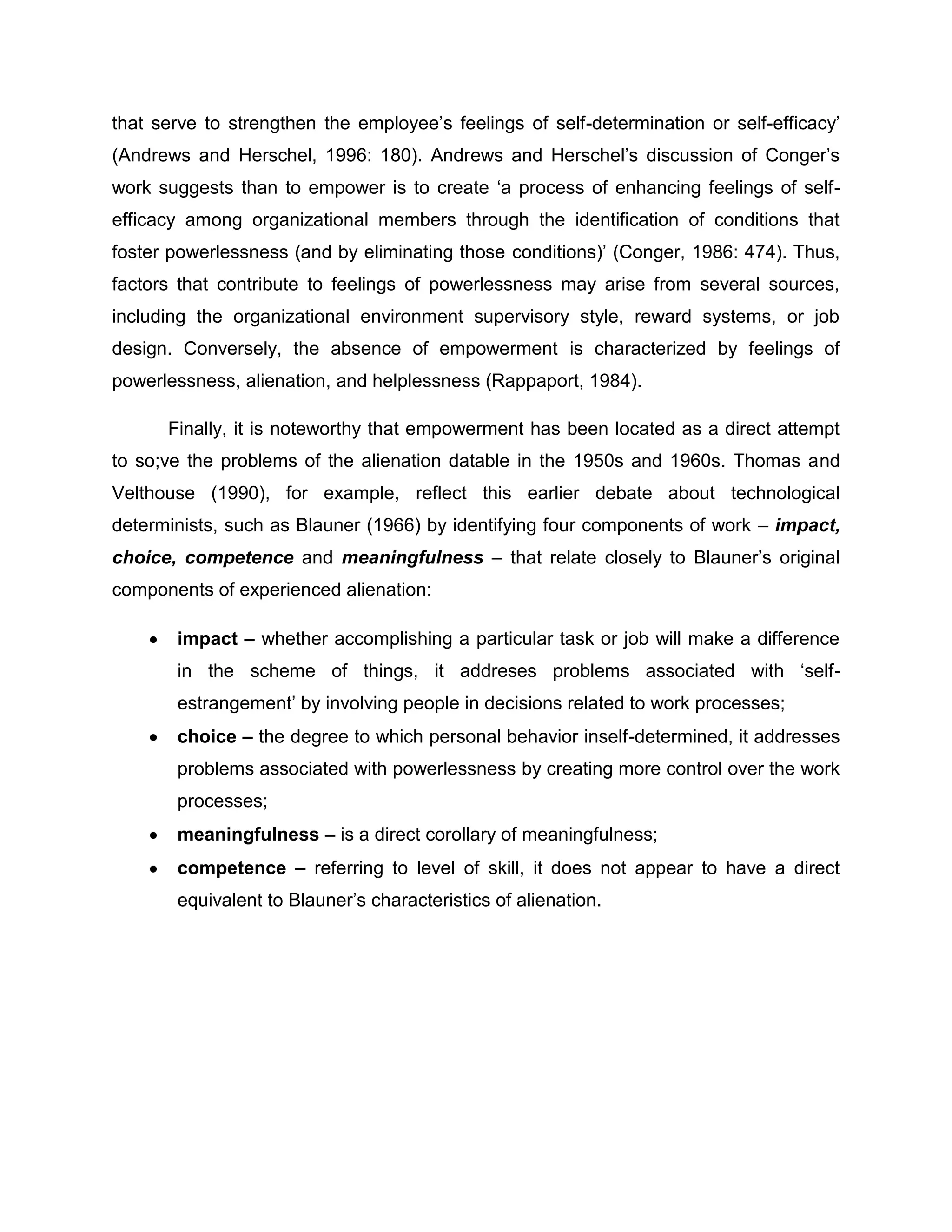 that serve to strengthen the employee‟s feelings of self-determination or self-efficacy‟
(Andrews and Herschel, 1996: 180). Andrews and Herschel‟s discussion of Conger‟s
work suggests than to empower is to create „a process of enhancing feelings of self-
efficacy among organizational members through the identification of conditions that
foster powerlessness (and by eliminating those conditions)‟ (Conger, 1986: 474). Thus,
factors that contribute to feelings of powerlessness may arise from several sources,
including the organizational environment supervisory style, reward systems, or job
design. Conversely, the absence of empowerment is characterized by feelings of
powerlessness, alienation, and helplessness (Rappaport, 1984).
Finally, it is noteworthy that empowerment has been located as a direct attempt
to so;ve the problems of the alienation datable in the 1950s and 1960s. Thomas and
Velthouse (1990), for example, reflect this earlier debate about technological
determinists, such as Blauner (1966) by identifying four components of work – impact,
choice, competence and meaningfulness – that relate closely to Blauner‟s original
components of experienced alienation:
impact – whether accomplishing a particular task or job will make a difference
in the scheme of things, it addreses problems associated with „self-
estrangement‟ by involving people in decisions related to work processes;
choice – the degree to which personal behavior inself-determined, it addresses
problems associated with powerlessness by creating more control over the work
processes;
meaningfulness – is a direct corollary of meaningfulness;
competence – referring to level of skill, it does not appear to have a direct
equivalent to Blauner‟s characteristics of alienation.
 