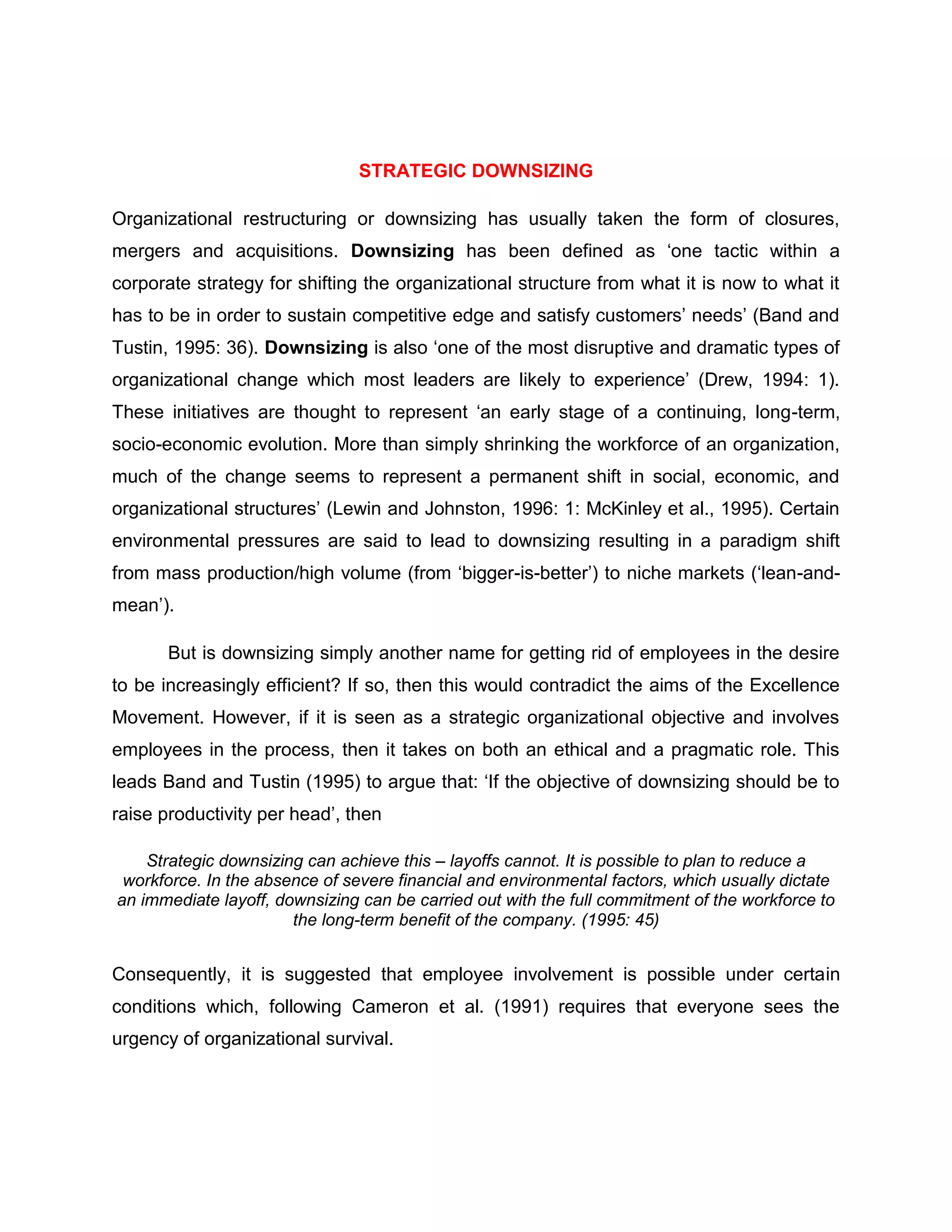 STRATEGIC DOWNSIZING
Organizational restructuring or downsizing has usually taken the form of closures,
mergers and acquisitions. Downsizing has been defined as „one tactic within a
corporate strategy for shifting the organizational structure from what it is now to what it
has to be in order to sustain competitive edge and satisfy customers‟ needs‟ (Band and
Tustin, 1995: 36). Downsizing is also „one of the most disruptive and dramatic types of
organizational change which most leaders are likely to experience‟ (Drew, 1994: 1).
These initiatives are thought to represent „an early stage of a continuing, long-term,
socio-economic evolution. More than simply shrinking the workforce of an organization,
much of the change seems to represent a permanent shift in social, economic, and
organizational structures‟ (Lewin and Johnston, 1996: 1: McKinley et al., 1995). Certain
environmental pressures are said to lead to downsizing resulting in a paradigm shift
from mass production/high volume (from „bigger-is-better‟) to niche markets („lean-and-
mean‟).
But is downsizing simply another name for getting rid of employees in the desire
to be increasingly efficient? If so, then this would contradict the aims of the Excellence
Movement. However, if it is seen as a strategic organizational objective and involves
employees in the process, then it takes on both an ethical and a pragmatic role. This
leads Band and Tustin (1995) to argue that: „If the objective of downsizing should be to
raise productivity per head‟, then
Strategic downsizing can achieve this – layoffs cannot. It is possible to plan to reduce a
workforce. In the absence of severe financial and environmental factors, which usually dictate
an immediate layoff, downsizing can be carried out with the full commitment of the workforce to
the long-term benefit of the company. (1995: 45)
Consequently, it is suggested that employee involvement is possible under certain
conditions which, following Cameron et al. (1991) requires that everyone sees the
urgency of organizational survival.
 