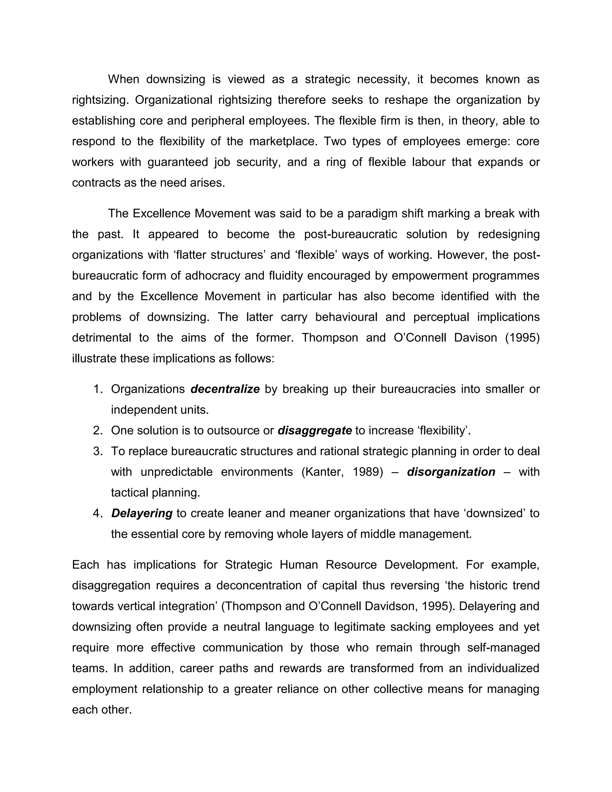 When downsizing is viewed as a strategic necessity, it becomes known as
rightsizing. Organizational rightsizing therefore seeks to reshape the organization by
establishing core and peripheral employees. The flexible firm is then, in theory, able to
respond to the flexibility of the marketplace. Two types of employees emerge: core
workers with guaranteed job security, and a ring of flexible labour that expands or
contracts as the need arises.
The Excellence Movement was said to be a paradigm shift marking a break with
the past. It appeared to become the post-bureaucratic solution by redesigning
organizations with „flatter structures‟ and „flexible‟ ways of working. However, the post-
bureaucratic form of adhocracy and fluidity encouraged by empowerment programmes
and by the Excellence Movement in particular has also become identified with the
problems of downsizing. The latter carry behavioural and perceptual implications
detrimental to the aims of the former. Thompson and O‟Connell Davison (1995)
illustrate these implications as follows:
1. Organizations decentralize by breaking up their bureaucracies into smaller or
independent units.
2. One solution is to outsource or disaggregate to increase „flexibility‟.
3. To replace bureaucratic structures and rational strategic planning in order to deal
with unpredictable environments (Kanter, 1989) – disorganization – with
tactical planning.
4. Delayering to create leaner and meaner organizations that have „downsized‟ to
the essential core by removing whole layers of middle management.
Each has implications for Strategic Human Resource Development. For example,
disaggregation requires a deconcentration of capital thus reversing „the historic trend
towards vertical integration‟ (Thompson and O‟Connell Davidson, 1995). Delayering and
downsizing often provide a neutral language to legitimate sacking employees and yet
require more effective communication by those who remain through self-managed
teams. In addition, career paths and rewards are transformed from an individualized
employment relationship to a greater reliance on other collective means for managing
each other.
 