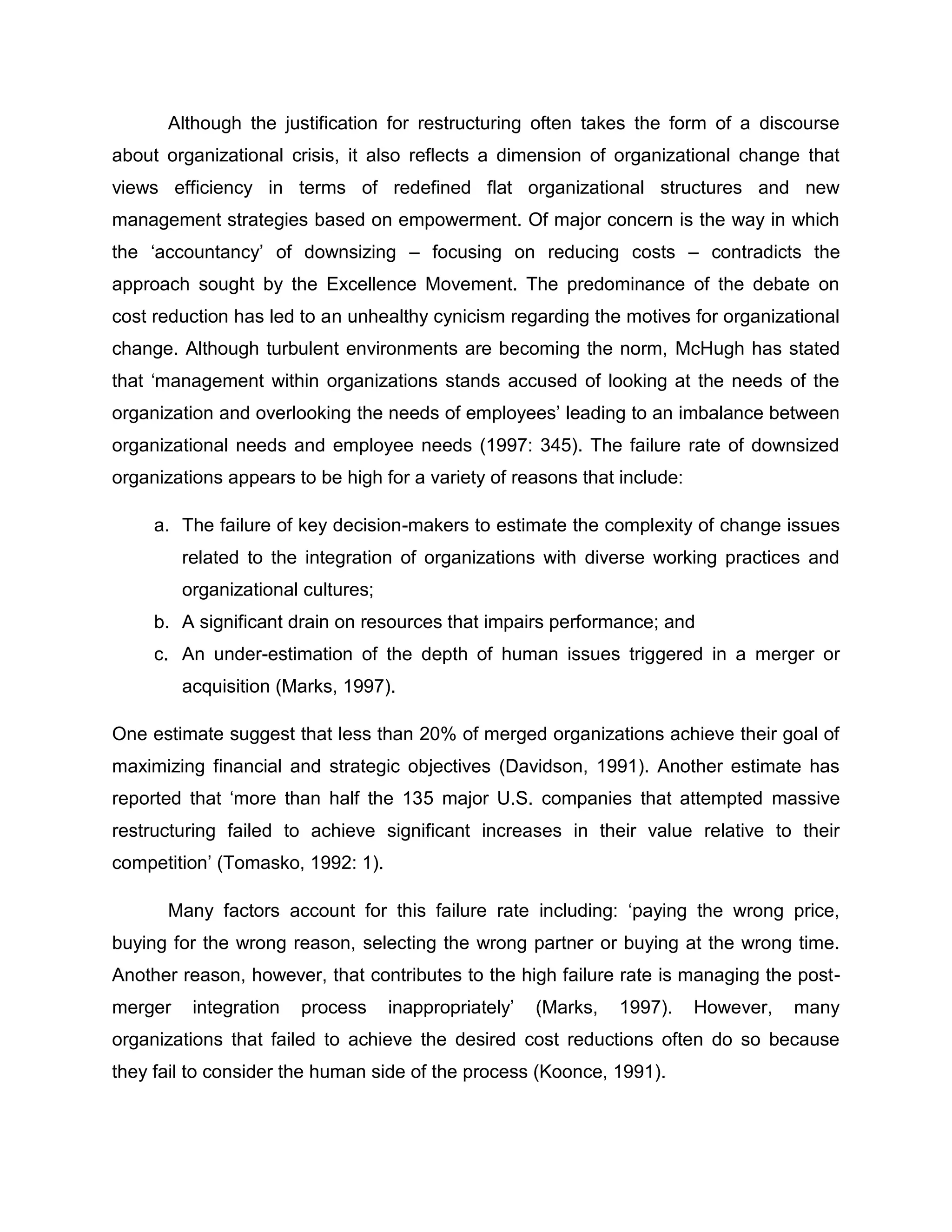 Although the justification for restructuring often takes the form of a discourse
about organizational crisis, it also reflects a dimension of organizational change that
views efficiency in terms of redefined flat organizational structures and new
management strategies based on empowerment. Of major concern is the way in which
the „accountancy‟ of downsizing – focusing on reducing costs – contradicts the
approach sought by the Excellence Movement. The predominance of the debate on
cost reduction has led to an unhealthy cynicism regarding the motives for organizational
change. Although turbulent environments are becoming the norm, McHugh has stated
that „management within organizations stands accused of looking at the needs of the
organization and overlooking the needs of employees‟ leading to an imbalance between
organizational needs and employee needs (1997: 345). The failure rate of downsized
organizations appears to be high for a variety of reasons that include:
a. The failure of key decision-makers to estimate the complexity of change issues
related to the integration of organizations with diverse working practices and
organizational cultures;
b. A significant drain on resources that impairs performance; and
c. An under-estimation of the depth of human issues triggered in a merger or
acquisition (Marks, 1997).
One estimate suggest that less than 20% of merged organizations achieve their goal of
maximizing financial and strategic objectives (Davidson, 1991). Another estimate has
reported that „more than half the 135 major U.S. companies that attempted massive
restructuring failed to achieve significant increases in their value relative to their
competition‟ (Tomasko, 1992: 1).
Many factors account for this failure rate including: „paying the wrong price,
buying for the wrong reason, selecting the wrong partner or buying at the wrong time.
Another reason, however, that contributes to the high failure rate is managing the post-
merger integration process inappropriately‟ (Marks, 1997). However, many
organizations that failed to achieve the desired cost reductions often do so because
they fail to consider the human side of the process (Koonce, 1991).
 