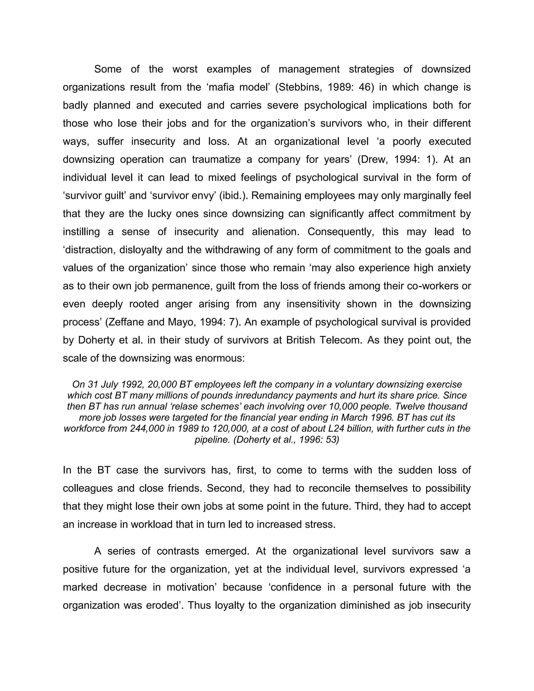 Some of the worst examples of management strategies of downsized
organizations result from the „mafia model‟ (Stebbins, 1989: 46) in which change is
badly planned and executed and carries severe psychological implications both for
those who lose their jobs and for the organization‟s survivors who, in their different
ways, suffer insecurity and loss. At an organizational level „a poorly executed
downsizing operation can traumatize a company for years‟ (Drew, 1994: 1). At an
individual level it can lead to mixed feelings of psychological survival in the form of
„survivor guilt‟ and „survivor envy‟ (ibid.). Remaining employees may only marginally feel
that they are the lucky ones since downsizing can significantly affect commitment by
instilling a sense of insecurity and alienation. Consequently, this may lead to
„distraction, disloyalty and the withdrawing of any form of commitment to the goals and
values of the organization‟ since those who remain „may also experience high anxiety
as to their own job permanence, guilt from the loss of friends among their co-workers or
even deeply rooted anger arising from any insensitivity shown in the downsizing
process‟ (Zeffane and Mayo, 1994: 7). An example of psychological survival is provided
by Doherty et al. in their study of survivors at British Telecom. As they point out, the
scale of the downsizing was enormous:
On 31 July 1992, 20,000 BT employees left the company in a voluntary downsizing exercise
which cost BT many millions of pounds inredundancy payments and hurt its share price. Since
then BT has run annual ‘relase schemes’ each involving over 10,000 people. Twelve thousand
more job losses were targeted for the financial year ending in March 1996. BT has cut its
workforce from 244,000 in 1989 to 120,000, at a cost of about L24 billion, with further cuts in the
pipeline. (Doherty et al., 1996: 53)
In the BT case the survivors has, first, to come to terms with the sudden loss of
colleagues and close friends. Second, they had to reconcile themselves to possibility
that they might lose their own jobs at some point in the future. Third, they had to accept
an increase in workload that in turn led to increased stress.
A series of contrasts emerged. At the organizational level survivors saw a
positive future for the organization, yet at the individual level, survivors expressed „a
marked decrease in motivation‟ because „confidence in a personal future with the
organization was eroded‟. Thus loyalty to the organization diminished as job insecurity
 