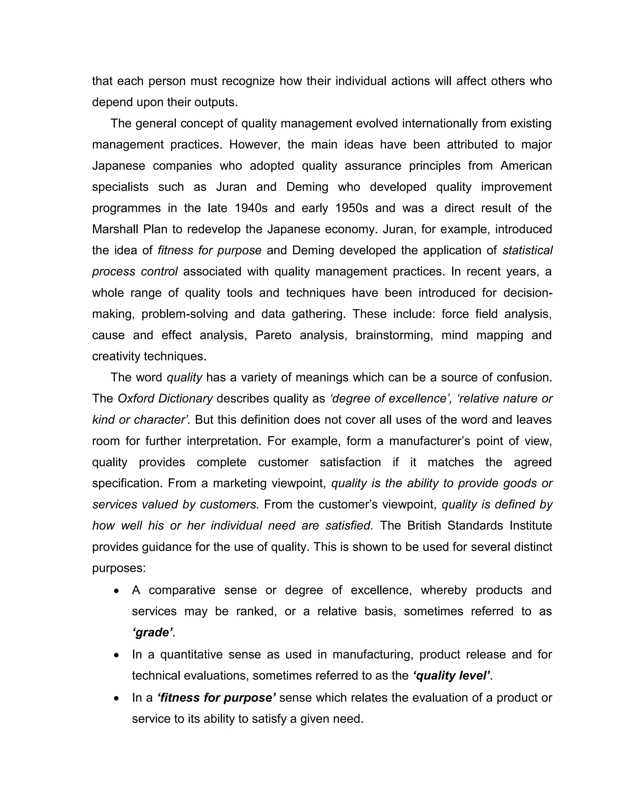 that each person must recognize how their individual actions will affect others who
depend upon their outputs.
The general concept of quality management evolved internationally from existing
management practices. However, the main ideas have been attributed to major
Japanese companies who adopted quality assurance principles from American
specialists such as Juran and Deming who developed quality improvement
programmes in the late 1940s and early 1950s and was a direct result of the
Marshall Plan to redevelop the Japanese economy. Juran, for example, introduced
the idea of fitness for purpose and Deming developed the application of statistical
process control associated with quality management practices. In recent years, a
whole range of quality tools and techniques have been introduced for decision-
making, problem-solving and data gathering. These include: force field analysis,
cause and effect analysis, Pareto analysis, brainstorming, mind mapping and
creativity techniques.
The word quality has a variety of meanings which can be a source of confusion.
The Oxford Dictionary describes quality as ‘degree of excellence’, ‘relative nature or
kind or character’. But this definition does not cover all uses of the word and leaves
room for further interpretation. For example, form a manufacturer‟s point of view,
quality provides complete customer satisfaction if it matches the agreed
specification. From a marketing viewpoint, quality is the ability to provide goods or
services valued by customers. From the customer‟s viewpoint, quality is defined by
how well his or her individual need are satisfied. The British Standards Institute
provides guidance for the use of quality. This is shown to be used for several distinct
purposes:
A comparative sense or degree of excellence, whereby products and
services may be ranked, or a relative basis, sometimes referred to as
‘grade’.
In a quantitative sense as used in manufacturing, product release and for
technical evaluations, sometimes referred to as the ‘quality level’.
In a ‘fitness for purpose’ sense which relates the evaluation of a product or
service to its ability to satisfy a given need.
 