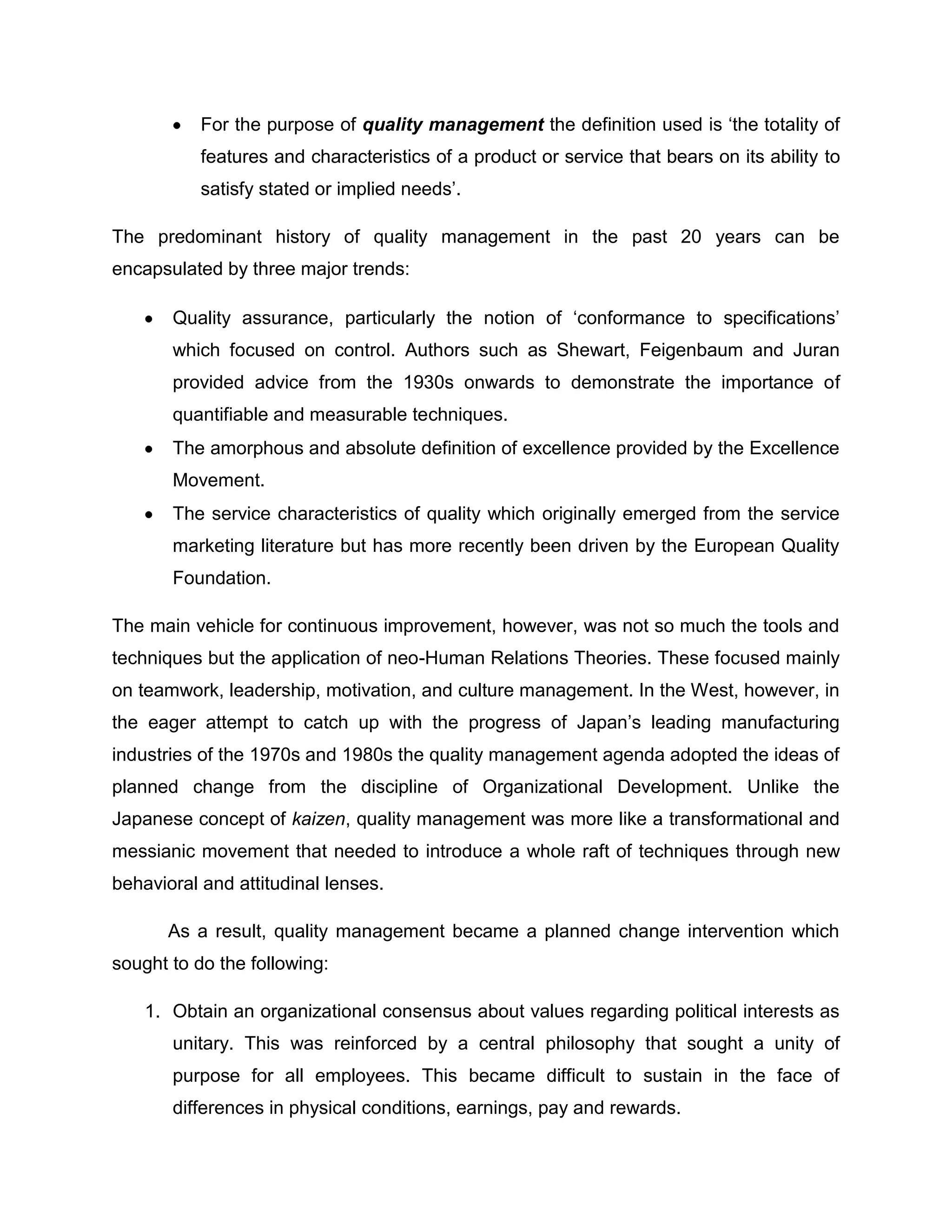 For the purpose of quality management the definition used is „the totality of
features and characteristics of a product or service that bears on its ability to
satisfy stated or implied needs‟.
The predominant history of quality management in the past 20 years can be
encapsulated by three major trends:
Quality assurance, particularly the notion of „conformance to specifications‟
which focused on control. Authors such as Shewart, Feigenbaum and Juran
provided advice from the 1930s onwards to demonstrate the importance of
quantifiable and measurable techniques.
The amorphous and absolute definition of excellence provided by the Excellence
Movement.
The service characteristics of quality which originally emerged from the service
marketing literature but has more recently been driven by the European Quality
Foundation.
The main vehicle for continuous improvement, however, was not so much the tools and
techniques but the application of neo-Human Relations Theories. These focused mainly
on teamwork, leadership, motivation, and culture management. In the West, however, in
the eager attempt to catch up with the progress of Japan‟s leading manufacturing
industries of the 1970s and 1980s the quality management agenda adopted the ideas of
planned change from the discipline of Organizational Development. Unlike the
Japanese concept of kaizen, quality management was more like a transformational and
messianic movement that needed to introduce a whole raft of techniques through new
behavioral and attitudinal lenses.
As a result, quality management became a planned change intervention which
sought to do the following:
1. Obtain an organizational consensus about values regarding political interests as
unitary. This was reinforced by a central philosophy that sought a unity of
purpose for all employees. This became difficult to sustain in the face of
differences in physical conditions, earnings, pay and rewards.
 