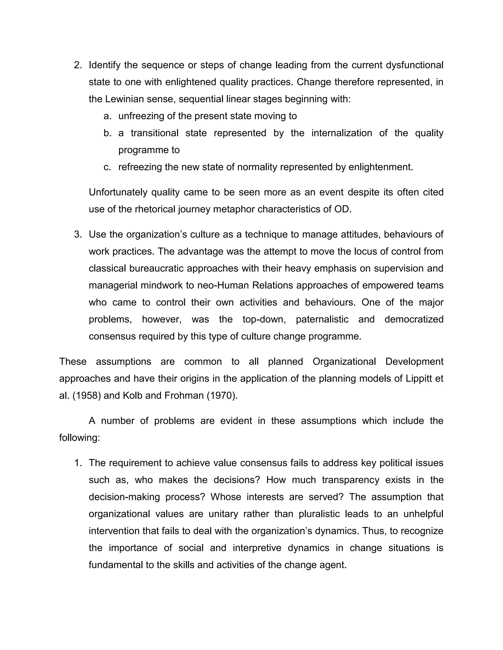 2. Identify the sequence or steps of change leading from the current dysfunctional
state to one with enlightened quality practices. Change therefore represented, in
the Lewinian sense, sequential linear stages beginning with:
a. unfreezing of the present state moving to
b. a transitional state represented by the internalization of the quality
programme to
c. refreezing the new state of normality represented by enlightenment.
Unfortunately quality came to be seen more as an event despite its often cited
use of the rhetorical journey metaphor characteristics of OD.
3. Use the organization‟s culture as a technique to manage attitudes, behaviours of
work practices. The advantage was the attempt to move the locus of control from
classical bureaucratic approaches with their heavy emphasis on supervision and
managerial mindwork to neo-Human Relations approaches of empowered teams
who came to control their own activities and behaviours. One of the major
problems, however, was the top-down, paternalistic and democratized
consensus required by this type of culture change programme.
These assumptions are common to all planned Organizational Development
approaches and have their origins in the application of the planning models of Lippitt et
al. (1958) and Kolb and Frohman (1970).
A number of problems are evident in these assumptions which include the
following:
1. The requirement to achieve value consensus fails to address key political issues
such as, who makes the decisions? How much transparency exists in the
decision-making process? Whose interests are served? The assumption that
organizational values are unitary rather than pluralistic leads to an unhelpful
intervention that fails to deal with the organization‟s dynamics. Thus, to recognize
the importance of social and interpretive dynamics in change situations is
fundamental to the skills and activities of the change agent.
 