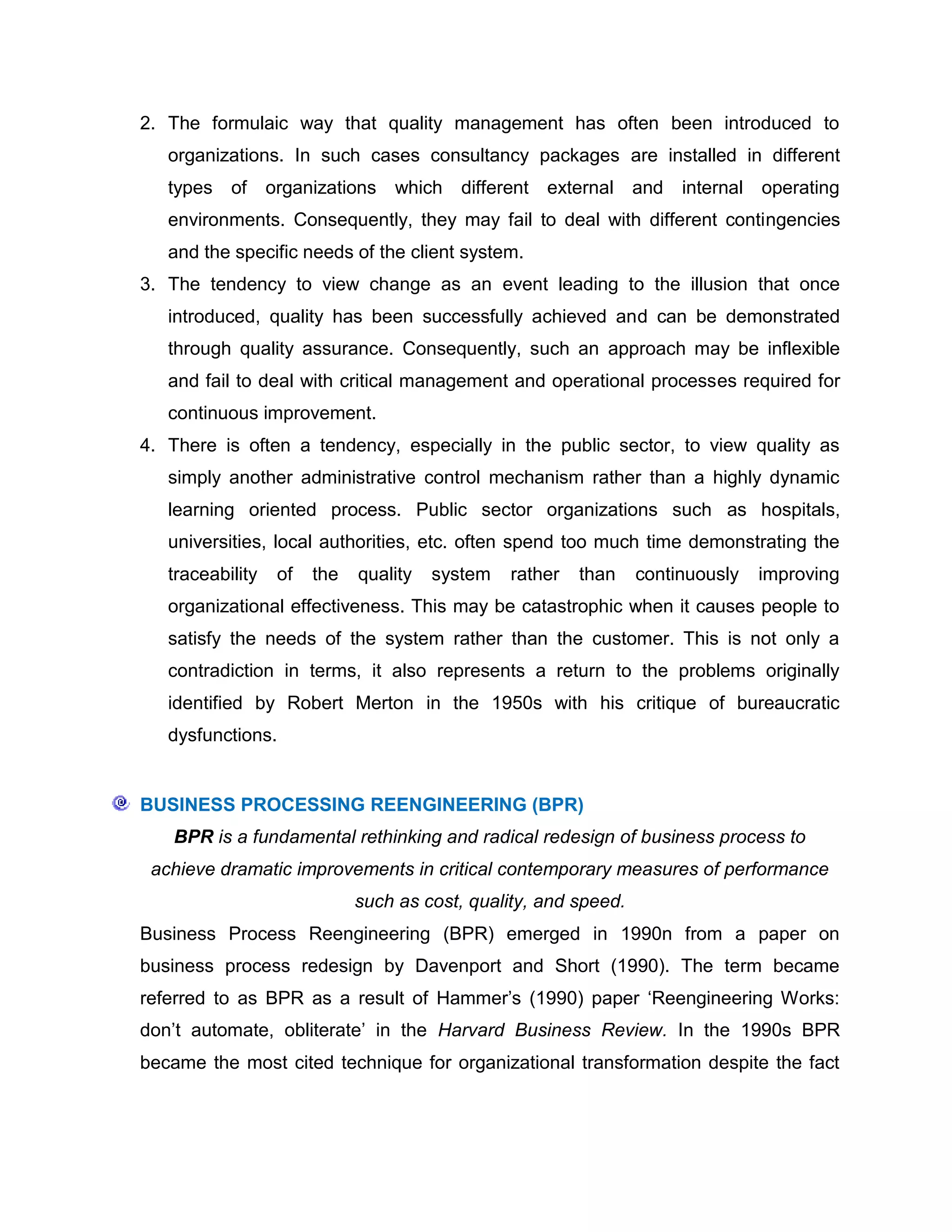 2. The formulaic way that quality management has often been introduced to
organizations. In such cases consultancy packages are installed in different
types of organizations which different external and internal operating
environments. Consequently, they may fail to deal with different contingencies
and the specific needs of the client system.
3. The tendency to view change as an event leading to the illusion that once
introduced, quality has been successfully achieved and can be demonstrated
through quality assurance. Consequently, such an approach may be inflexible
and fail to deal with critical management and operational processes required for
continuous improvement.
4. There is often a tendency, especially in the public sector, to view quality as
simply another administrative control mechanism rather than a highly dynamic
learning oriented process. Public sector organizations such as hospitals,
universities, local authorities, etc. often spend too much time demonstrating the
traceability of the quality system rather than continuously improving
organizational effectiveness. This may be catastrophic when it causes people to
satisfy the needs of the system rather than the customer. This is not only a
contradiction in terms, it also represents a return to the problems originally
identified by Robert Merton in the 1950s with his critique of bureaucratic
dysfunctions.
BUSINESS PROCESSING REENGINEERING (BPR)
BPR is a fundamental rethinking and radical redesign of business process to
achieve dramatic improvements in critical contemporary measures of performance
such as cost, quality, and speed.
Business Process Reengineering (BPR) emerged in 1990n from a paper on
business process redesign by Davenport and Short (1990). The term became
referred to as BPR as a result of Hammer‟s (1990) paper „Reengineering Works:
don‟t automate, obliterate‟ in the Harvard Business Review. In the 1990s BPR
became the most cited technique for organizational transformation despite the fact
 