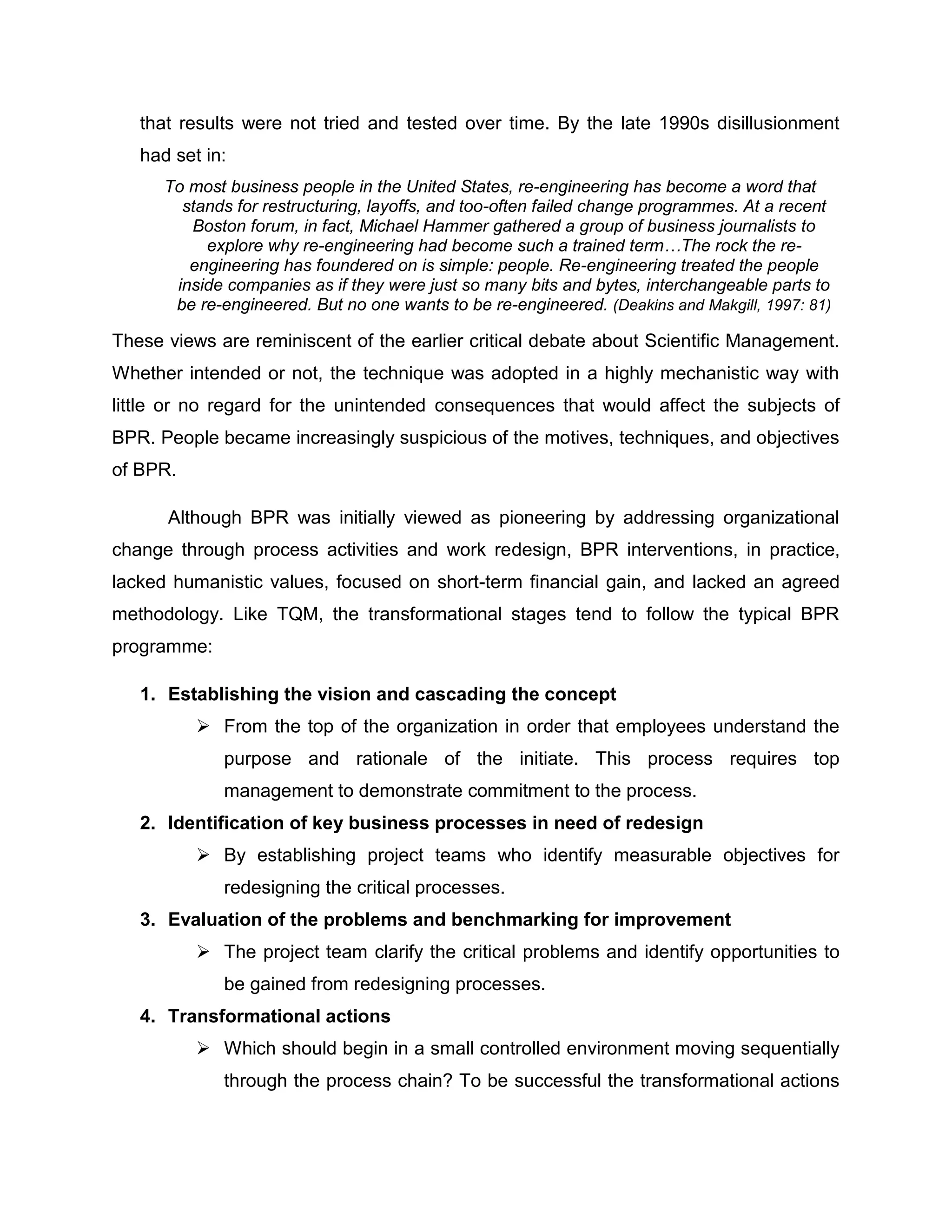 that results were not tried and tested over time. By the late 1990s disillusionment
had set in:
To most business people in the United States, re-engineering has become a word that
stands for restructuring, layoffs, and too-often failed change programmes. At a recent
Boston forum, in fact, Michael Hammer gathered a group of business journalists to
explore why re-engineering had become such a trained term…The rock the re-
engineering has foundered on is simple: people. Re-engineering treated the people
inside companies as if they were just so many bits and bytes, interchangeable parts to
be re-engineered. But no one wants to be re-engineered. (Deakins and Makgill, 1997: 81)
These views are reminiscent of the earlier critical debate about Scientific Management.
Whether intended or not, the technique was adopted in a highly mechanistic way with
little or no regard for the unintended consequences that would affect the subjects of
BPR. People became increasingly suspicious of the motives, techniques, and objectives
of BPR.
Although BPR was initially viewed as pioneering by addressing organizational
change through process activities and work redesign, BPR interventions, in practice,
lacked humanistic values, focused on short-term financial gain, and lacked an agreed
methodology. Like TQM, the transformational stages tend to follow the typical BPR
programme:
1. Establishing the vision and cascading the concept
 From the top of the organization in order that employees understand the
purpose and rationale of the initiate. This process requires top
management to demonstrate commitment to the process.
2. Identification of key business processes in need of redesign
 By establishing project teams who identify measurable objectives for
redesigning the critical processes.
3. Evaluation of the problems and benchmarking for improvement
 The project team clarify the critical problems and identify opportunities to
be gained from redesigning processes.
4. Transformational actions
 Which should begin in a small controlled environment moving sequentially
through the process chain? To be successful the transformational actions
 