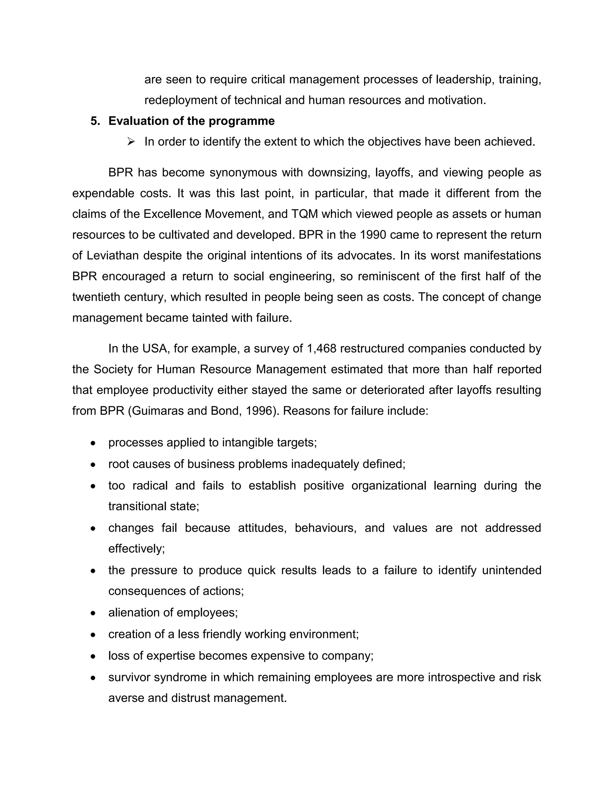 are seen to require critical management processes of leadership, training,
redeployment of technical and human resources and motivation.
5. Evaluation of the programme
 In order to identify the extent to which the objectives have been achieved.
BPR has become synonymous with downsizing, layoffs, and viewing people as
expendable costs. It was this last point, in particular, that made it different from the
claims of the Excellence Movement, and TQM which viewed people as assets or human
resources to be cultivated and developed. BPR in the 1990 came to represent the return
of Leviathan despite the original intentions of its advocates. In its worst manifestations
BPR encouraged a return to social engineering, so reminiscent of the first half of the
twentieth century, which resulted in people being seen as costs. The concept of change
management became tainted with failure.
In the USA, for example, a survey of 1,468 restructured companies conducted by
the Society for Human Resource Management estimated that more than half reported
that employee productivity either stayed the same or deteriorated after layoffs resulting
from BPR (Guimaras and Bond, 1996). Reasons for failure include:
processes applied to intangible targets;
root causes of business problems inadequately defined;
too radical and fails to establish positive organizational learning during the
transitional state;
changes fail because attitudes, behaviours, and values are not addressed
effectively;
the pressure to produce quick results leads to a failure to identify unintended
consequences of actions;
alienation of employees;
creation of a less friendly working environment;
loss of expertise becomes expensive to company;
survivor syndrome in which remaining employees are more introspective and risk
averse and distrust management.
 