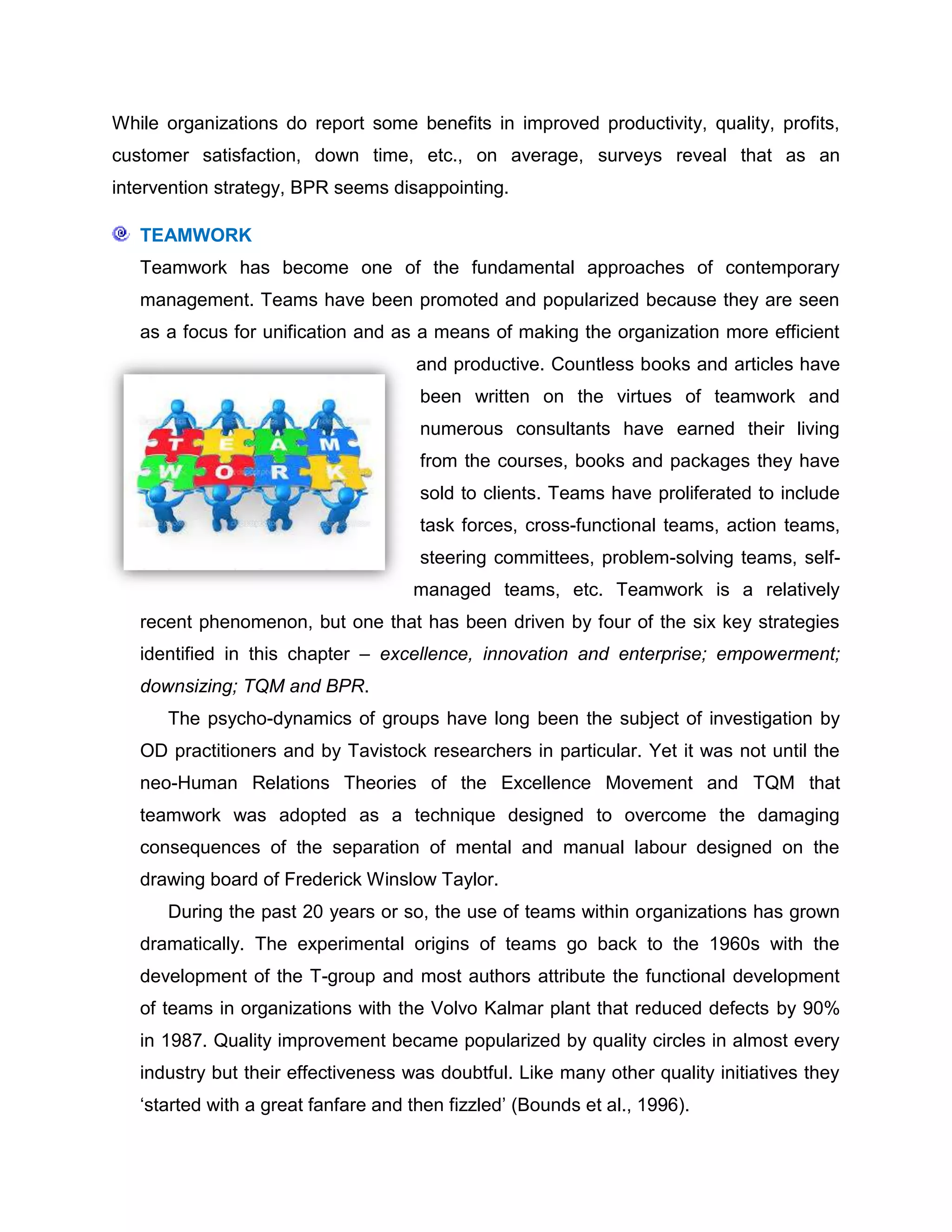 While organizations do report some benefits in improved productivity, quality, profits,
customer satisfaction, down time, etc., on average, surveys reveal that as an
intervention strategy, BPR seems disappointing.
TEAMWORK
Teamwork has become one of the fundamental approaches of contemporary
management. Teams have been promoted and popularized because they are seen
as a focus for unification and as a means of making the organization more efficient
and productive. Countless books and articles have
been written on the virtues of teamwork and
numerous consultants have earned their living
from the courses, books and packages they have
sold to clients. Teams have proliferated to include
task forces, cross-functional teams, action teams,
steering committees, problem-solving teams, self-
managed teams, etc. Teamwork is a relatively
recent phenomenon, but one that has been driven by four of the six key strategies
identified in this chapter – excellence, innovation and enterprise; empowerment;
downsizing; TQM and BPR.
The psycho-dynamics of groups have long been the subject of investigation by
OD practitioners and by Tavistock researchers in particular. Yet it was not until the
neo-Human Relations Theories of the Excellence Movement and TQM that
teamwork was adopted as a technique designed to overcome the damaging
consequences of the separation of mental and manual labour designed on the
drawing board of Frederick Winslow Taylor.
During the past 20 years or so, the use of teams within organizations has grown
dramatically. The experimental origins of teams go back to the 1960s with the
development of the T-group and most authors attribute the functional development
of teams in organizations with the Volvo Kalmar plant that reduced defects by 90%
in 1987. Quality improvement became popularized by quality circles in almost every
industry but their effectiveness was doubtful. Like many other quality initiatives they
„started with a great fanfare and then fizzled‟ (Bounds et al., 1996).
 