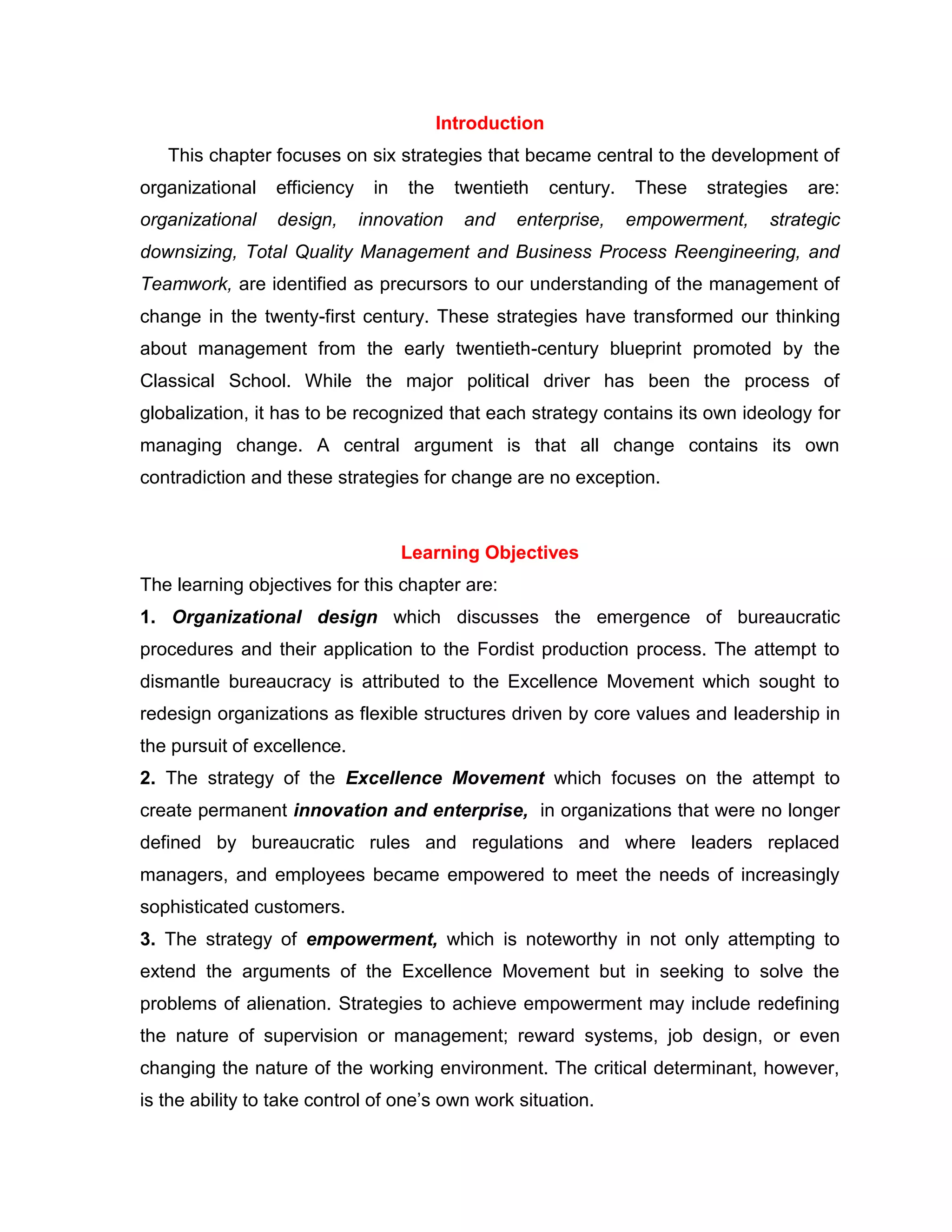 Introduction
This chapter focuses on six strategies that became central to the development of
organizational efficiency in the twentieth century. These strategies are:
organizational design, innovation and enterprise, empowerment, strategic
downsizing, Total Quality Management and Business Process Reengineering, and
Teamwork, are identified as precursors to our understanding of the management of
change in the twenty-first century. These strategies have transformed our thinking
about management from the early twentieth-century blueprint promoted by the
Classical School. While the major political driver has been the process of
globalization, it has to be recognized that each strategy contains its own ideology for
managing change. A central argument is that all change contains its own
contradiction and these strategies for change are no exception.
Learning Objectives
The learning objectives for this chapter are:
1. Organizational design which discusses the emergence of bureaucratic
procedures and their application to the Fordist production process. The attempt to
dismantle bureaucracy is attributed to the Excellence Movement which sought to
redesign organizations as flexible structures driven by core values and leadership in
the pursuit of excellence.
2. The strategy of the Excellence Movement which focuses on the attempt to
create permanent innovation and enterprise, in organizations that were no longer
defined by bureaucratic rules and regulations and where leaders replaced
managers, and employees became empowered to meet the needs of increasingly
sophisticated customers.
3. The strategy of empowerment, which is noteworthy in not only attempting to
extend the arguments of the Excellence Movement but in seeking to solve the
problems of alienation. Strategies to achieve empowerment may include redefining
the nature of supervision or management; reward systems, job design, or even
changing the nature of the working environment. The critical determinant, however,
is the ability to take control of one‟s own work situation.
 