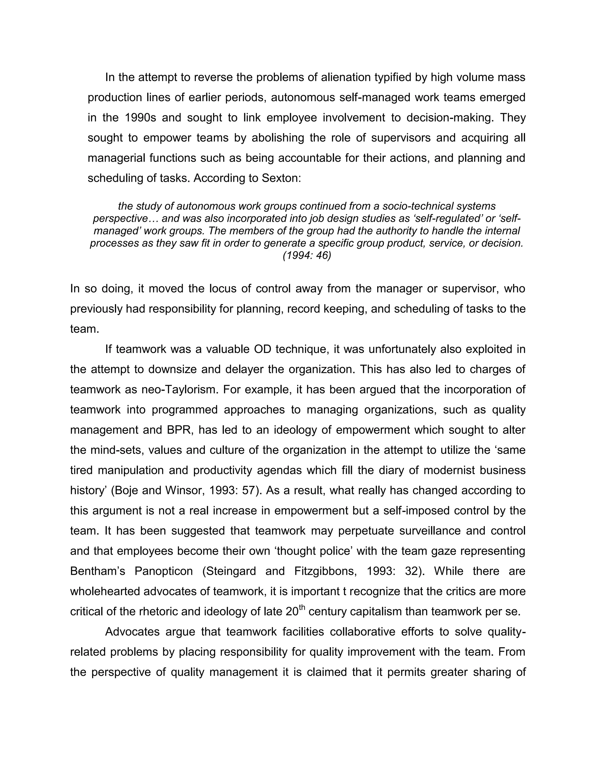 In the attempt to reverse the problems of alienation typified by high volume mass
production lines of earlier periods, autonomous self-managed work teams emerged
in the 1990s and sought to link employee involvement to decision-making. They
sought to empower teams by abolishing the role of supervisors and acquiring all
managerial functions such as being accountable for their actions, and planning and
scheduling of tasks. According to Sexton:
the study of autonomous work groups continued from a socio-technical systems
perspective… and was also incorporated into job design studies as ‘self-regulated’ or ‘self-
managed’ work groups. The members of the group had the authority to handle the internal
processes as they saw fit in order to generate a specific group product, service, or decision.
(1994: 46)
In so doing, it moved the locus of control away from the manager or supervisor, who
previously had responsibility for planning, record keeping, and scheduling of tasks to the
team.
If teamwork was a valuable OD technique, it was unfortunately also exploited in
the attempt to downsize and delayer the organization. This has also led to charges of
teamwork as neo-Taylorism. For example, it has been argued that the incorporation of
teamwork into programmed approaches to managing organizations, such as quality
management and BPR, has led to an ideology of empowerment which sought to alter
the mind-sets, values and culture of the organization in the attempt to utilize the „same
tired manipulation and productivity agendas which fill the diary of modernist business
history‟ (Boje and Winsor, 1993: 57). As a result, what really has changed according to
this argument is not a real increase in empowerment but a self-imposed control by the
team. It has been suggested that teamwork may perpetuate surveillance and control
and that employees become their own „thought police‟ with the team gaze representing
Bentham‟s Panopticon (Steingard and Fitzgibbons, 1993: 32). While there are
wholehearted advocates of teamwork, it is important t recognize that the critics are more
critical of the rhetoric and ideology of late 20th
century capitalism than teamwork per se.
Advocates argue that teamwork facilities collaborative efforts to solve quality-
related problems by placing responsibility for quality improvement with the team. From
the perspective of quality management it is claimed that it permits greater sharing of
 