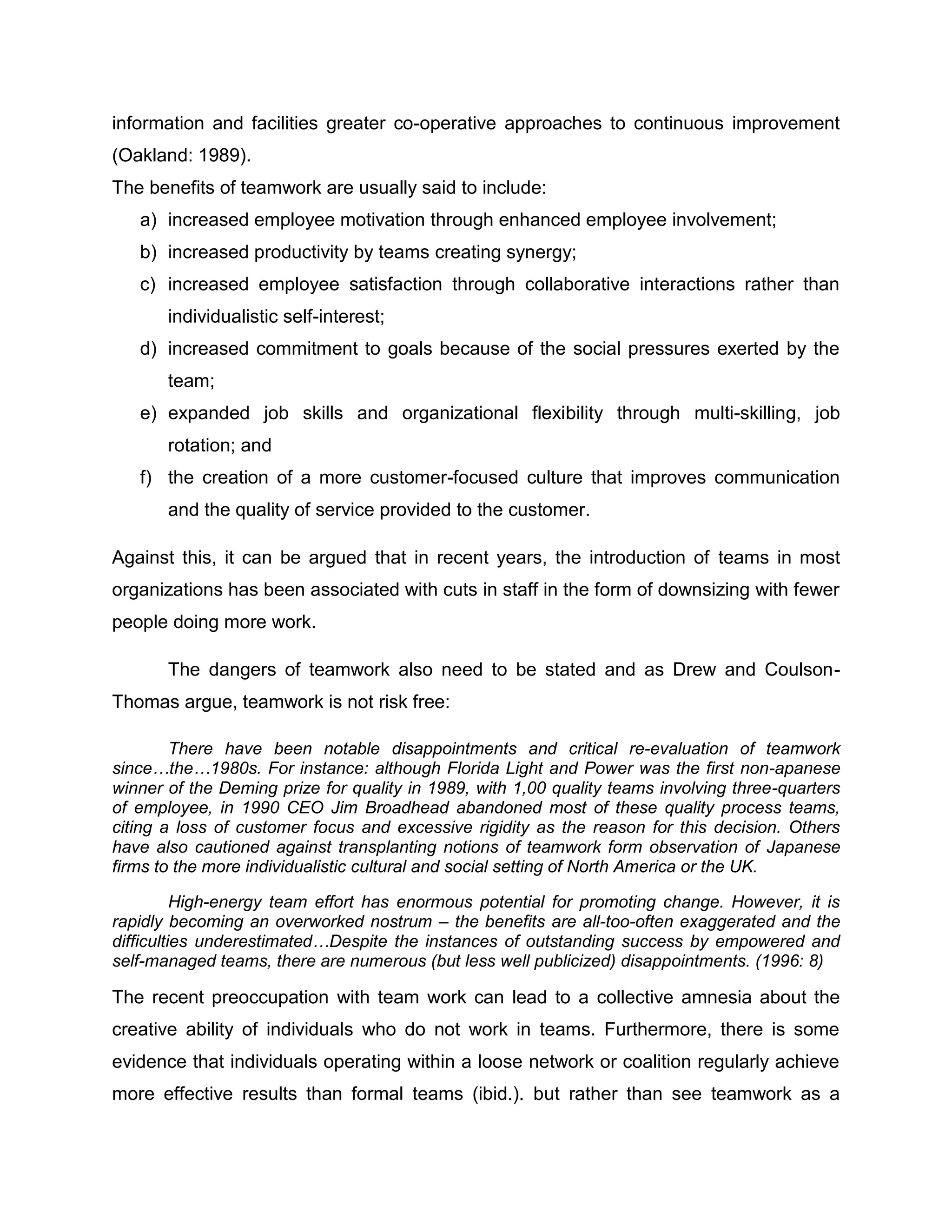 information and facilities greater co-operative approaches to continuous improvement
(Oakland: 1989).
The benefits of teamwork are usually said to include:
a) increased employee motivation through enhanced employee involvement;
b) increased productivity by teams creating synergy;
c) increased employee satisfaction through collaborative interactions rather than
individualistic self-interest;
d) increased commitment to goals because of the social pressures exerted by the
team;
e) expanded job skills and organizational flexibility through multi-skilling, job
rotation; and
f) the creation of a more customer-focused culture that improves communication
and the quality of service provided to the customer.
Against this, it can be argued that in recent years, the introduction of teams in most
organizations has been associated with cuts in staff in the form of downsizing with fewer
people doing more work.
The dangers of teamwork also need to be stated and as Drew and Coulson-
Thomas argue, teamwork is not risk free:
There have been notable disappointments and critical re-evaluation of teamwork
since…the…1980s. For instance: although Florida Light and Power was the first non-apanese
winner of the Deming prize for quality in 1989, with 1,00 quality teams involving three-quarters
of employee, in 1990 CEO Jim Broadhead abandoned most of these quality process teams,
citing a loss of customer focus and excessive rigidity as the reason for this decision. Others
have also cautioned against transplanting notions of teamwork form observation of Japanese
firms to the more individualistic cultural and social setting of North America or the UK.
High-energy team effort has enormous potential for promoting change. However, it is
rapidly becoming an overworked nostrum – the benefits are all-too-often exaggerated and the
difficulties underestimated…Despite the instances of outstanding success by empowered and
self-managed teams, there are numerous (but less well publicized) disappointments. (1996: 8)
The recent preoccupation with team work can lead to a collective amnesia about the
creative ability of individuals who do not work in teams. Furthermore, there is some
evidence that individuals operating within a loose network or coalition regularly achieve
more effective results than formal teams (ibid.). but rather than see teamwork as a
 