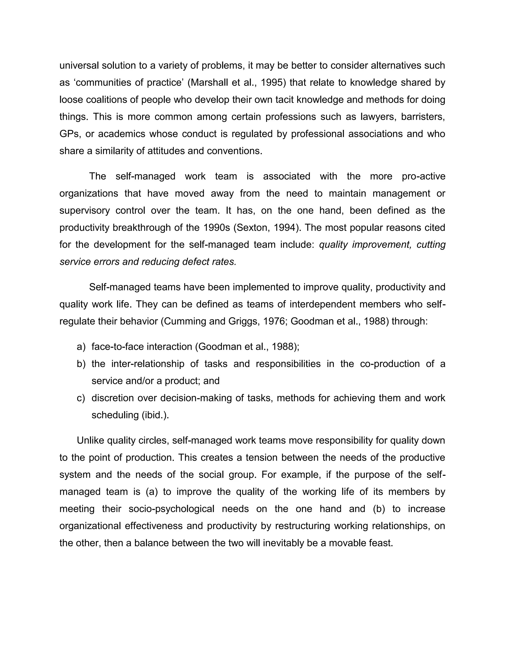 universal solution to a variety of problems, it may be better to consider alternatives such
as „communities of practice‟ (Marshall et al., 1995) that relate to knowledge shared by
loose coalitions of people who develop their own tacit knowledge and methods for doing
things. This is more common among certain professions such as lawyers, barristers,
GPs, or academics whose conduct is regulated by professional associations and who
share a similarity of attitudes and conventions.
The self-managed work team is associated with the more pro-active
organizations that have moved away from the need to maintain management or
supervisory control over the team. It has, on the one hand, been defined as the
productivity breakthrough of the 1990s (Sexton, 1994). The most popular reasons cited
for the development for the self-managed team include: quality improvement, cutting
service errors and reducing defect rates.
Self-managed teams have been implemented to improve quality, productivity and
quality work life. They can be defined as teams of interdependent members who self-
regulate their behavior (Cumming and Griggs, 1976; Goodman et al., 1988) through:
a) face-to-face interaction (Goodman et al., 1988);
b) the inter-relationship of tasks and responsibilities in the co-production of a
service and/or a product; and
c) discretion over decision-making of tasks, methods for achieving them and work
scheduling (ibid.).
Unlike quality circles, self-managed work teams move responsibility for quality down
to the point of production. This creates a tension between the needs of the productive
system and the needs of the social group. For example, if the purpose of the self-
managed team is (a) to improve the quality of the working life of its members by
meeting their socio-psychological needs on the one hand and (b) to increase
organizational effectiveness and productivity by restructuring working relationships, on
the other, then a balance between the two will inevitably be a movable feast.
 