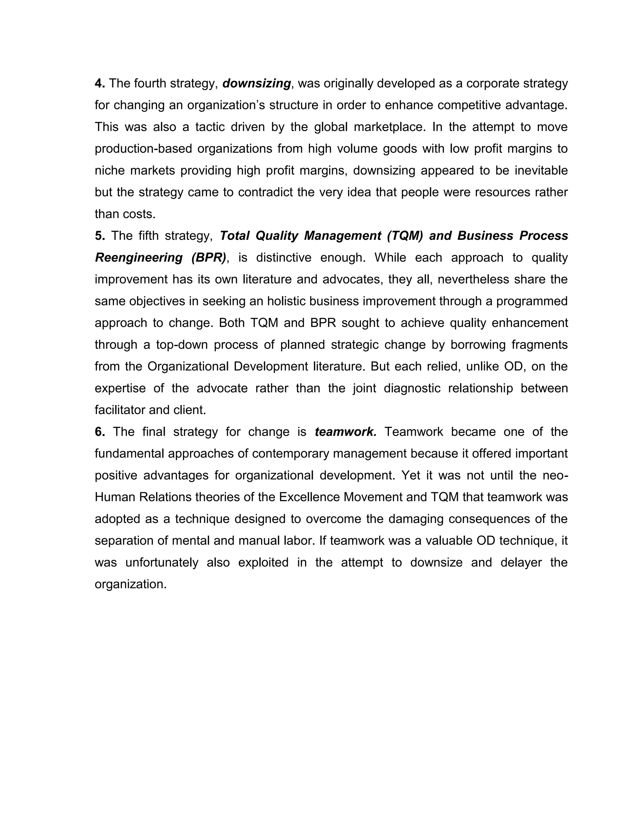 4. The fourth strategy, downsizing, was originally developed as a corporate strategy
for changing an organization‟s structure in order to enhance competitive advantage.
This was also a tactic driven by the global marketplace. In the attempt to move
production-based organizations from high volume goods with low profit margins to
niche markets providing high profit margins, downsizing appeared to be inevitable
but the strategy came to contradict the very idea that people were resources rather
than costs.
5. The fifth strategy, Total Quality Management (TQM) and Business Process
Reengineering (BPR), is distinctive enough. While each approach to quality
improvement has its own literature and advocates, they all, nevertheless share the
same objectives in seeking an holistic business improvement through a programmed
approach to change. Both TQM and BPR sought to achieve quality enhancement
through a top-down process of planned strategic change by borrowing fragments
from the Organizational Development literature. But each relied, unlike OD, on the
expertise of the advocate rather than the joint diagnostic relationship between
facilitator and client.
6. The final strategy for change is teamwork. Teamwork became one of the
fundamental approaches of contemporary management because it offered important
positive advantages for organizational development. Yet it was not until the neo-
Human Relations theories of the Excellence Movement and TQM that teamwork was
adopted as a technique designed to overcome the damaging consequences of the
separation of mental and manual labor. If teamwork was a valuable OD technique, it
was unfortunately also exploited in the attempt to downsize and delayer the
organization.
 