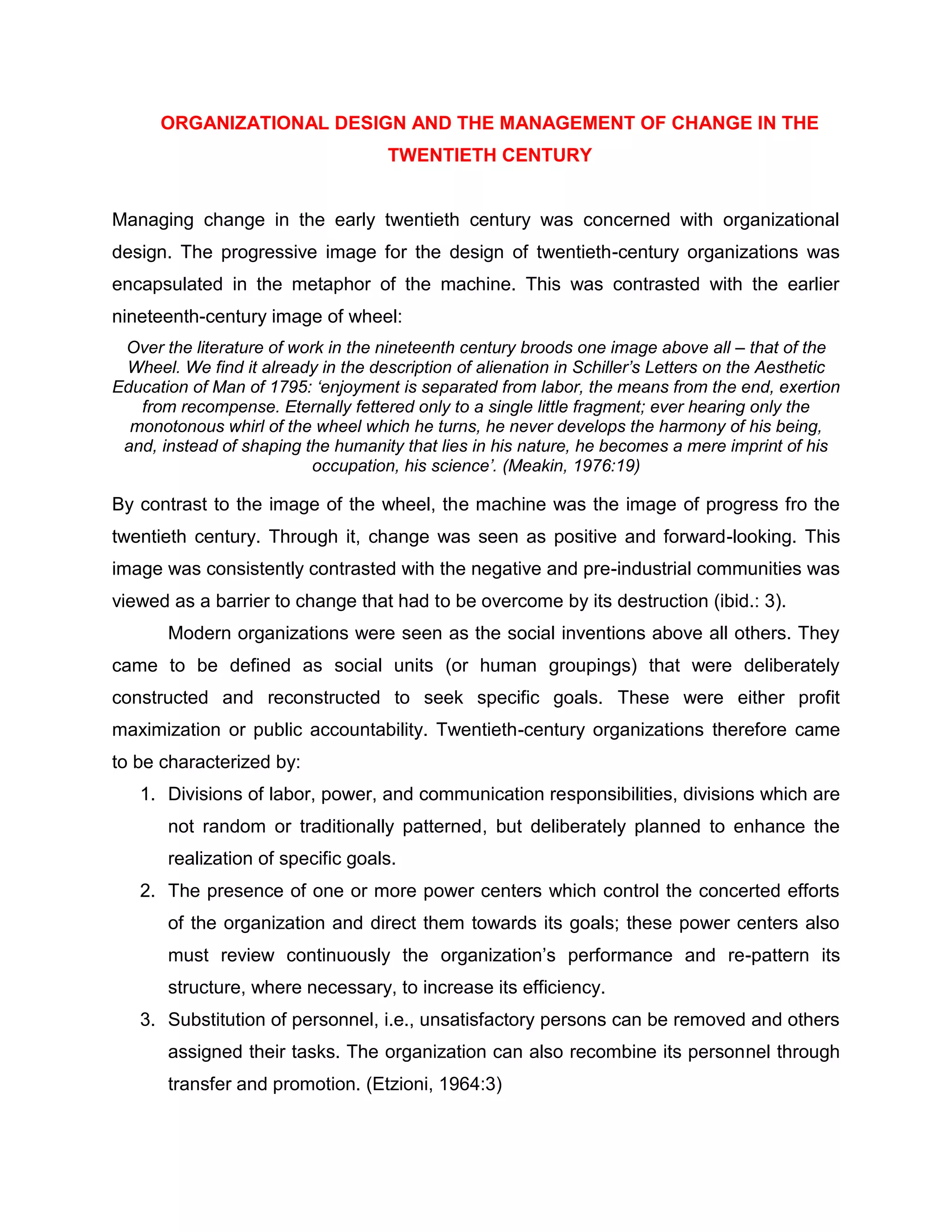 ORGANIZATIONAL DESIGN AND THE MANAGEMENT OF CHANGE IN THE
TWENTIETH CENTURY
Managing change in the early twentieth century was concerned with organizational
design. The progressive image for the design of twentieth-century organizations was
encapsulated in the metaphor of the machine. This was contrasted with the earlier
nineteenth-century image of wheel:
Over the literature of work in the nineteenth century broods one image above all – that of the
Wheel. We find it already in the description of alienation in Schiller’s Letters on the Aesthetic
Education of Man of 1795: ‘enjoyment is separated from labor, the means from the end, exertion
from recompense. Eternally fettered only to a single little fragment; ever hearing only the
monotonous whirl of the wheel which he turns, he never develops the harmony of his being,
and, instead of shaping the humanity that lies in his nature, he becomes a mere imprint of his
occupation, his science’. (Meakin, 1976:19)
By contrast to the image of the wheel, the machine was the image of progress fro the
twentieth century. Through it, change was seen as positive and forward-looking. This
image was consistently contrasted with the negative and pre-industrial communities was
viewed as a barrier to change that had to be overcome by its destruction (ibid.: 3).
Modern organizations were seen as the social inventions above all others. They
came to be defined as social units (or human groupings) that were deliberately
constructed and reconstructed to seek specific goals. These were either profit
maximization or public accountability. Twentieth-century organizations therefore came
to be characterized by:
1. Divisions of labor, power, and communication responsibilities, divisions which are
not random or traditionally patterned, but deliberately planned to enhance the
realization of specific goals.
2. The presence of one or more power centers which control the concerted efforts
of the organization and direct them towards its goals; these power centers also
must review continuously the organization‟s performance and re-pattern its
structure, where necessary, to increase its efficiency.
3. Substitution of personnel, i.e., unsatisfactory persons can be removed and others
assigned their tasks. The organization can also recombine its personnel through
transfer and promotion. (Etzioni, 1964:3)
 