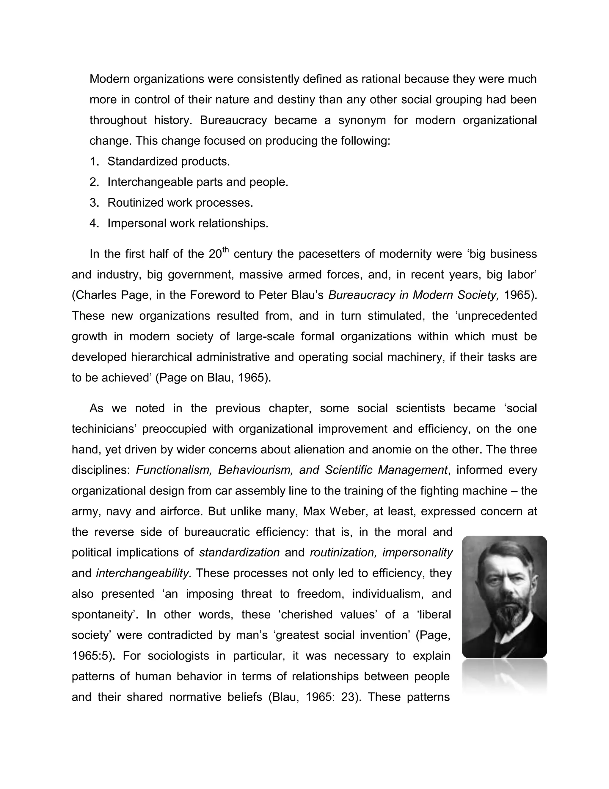 Modern organizations were consistently defined as rational because they were much
more in control of their nature and destiny than any other social grouping had been
throughout history. Bureaucracy became a synonym for modern organizational
change. This change focused on producing the following:
1. Standardized products.
2. Interchangeable parts and people.
3. Routinized work processes.
4. Impersonal work relationships.
In the first half of the 20th
century the pacesetters of modernity were „big business
and industry, big government, massive armed forces, and, in recent years, big labor‟
(Charles Page, in the Foreword to Peter Blau‟s Bureaucracy in Modern Society, 1965).
These new organizations resulted from, and in turn stimulated, the „unprecedented
growth in modern society of large-scale formal organizations within which must be
developed hierarchical administrative and operating social machinery, if their tasks are
to be achieved‟ (Page on Blau, 1965).
As we noted in the previous chapter, some social scientists became „social
techinicians‟ preoccupied with organizational improvement and efficiency, on the one
hand, yet driven by wider concerns about alienation and anomie on the other. The three
disciplines: Functionalism, Behaviourism, and Scientific Management, informed every
organizational design from car assembly line to the training of the fighting machine – the
army, navy and airforce. But unlike many, Max Weber, at least, expressed concern at
the reverse side of bureaucratic efficiency: that is, in the moral and
political implications of standardization and routinization, impersonality
and interchangeability. These processes not only led to efficiency, they
also presented „an imposing threat to freedom, individualism, and
spontaneity‟. In other words, these „cherished values‟ of a „liberal
society‟ were contradicted by man‟s „greatest social invention‟ (Page,
1965:5). For sociologists in particular, it was necessary to explain
patterns of human behavior in terms of relationships between people
and their shared normative beliefs (Blau, 1965: 23). These patterns
 