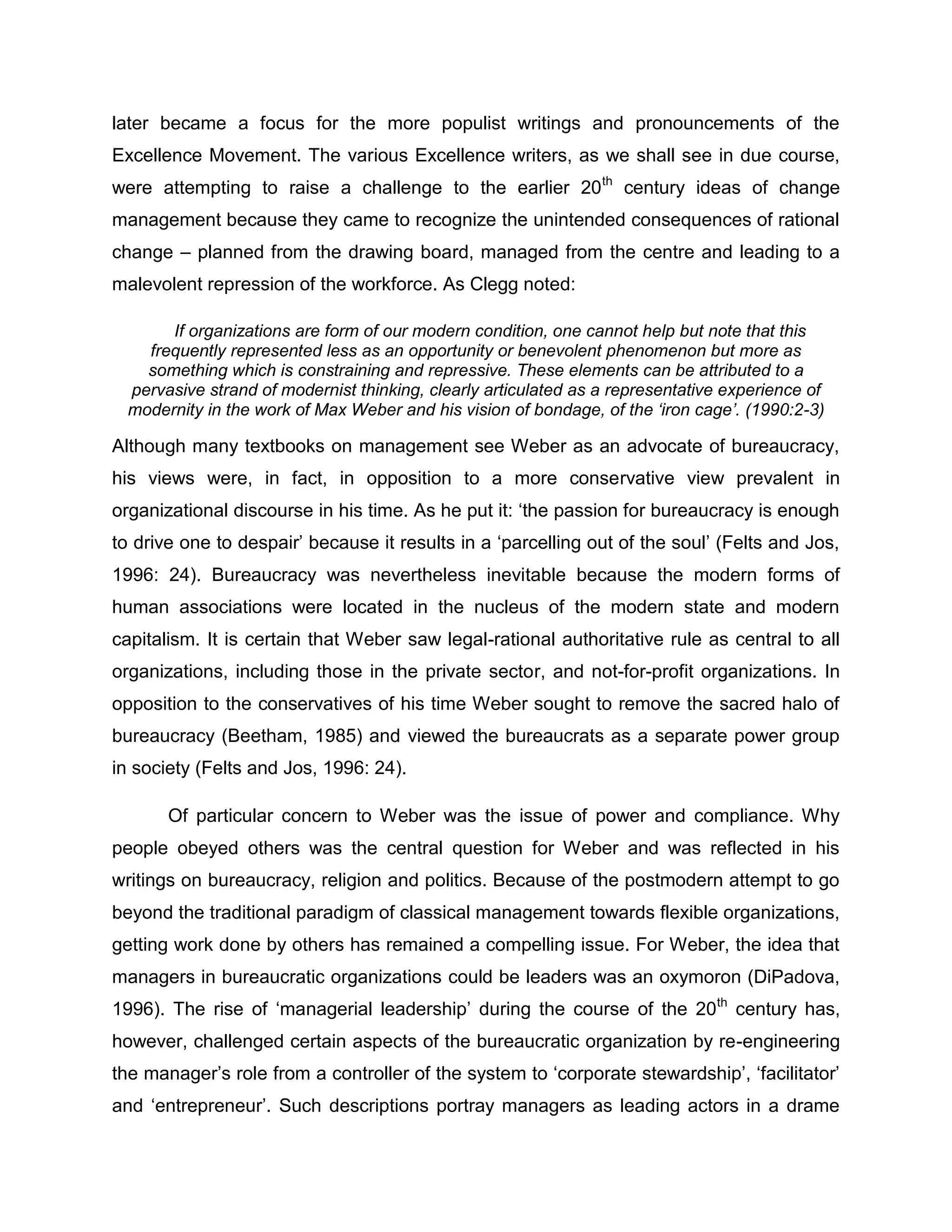 later became a focus for the more populist writings and pronouncements of the
Excellence Movement. The various Excellence writers, as we shall see in due course,
were attempting to raise a challenge to the earlier 20th
century ideas of change
management because they came to recognize the unintended consequences of rational
change – planned from the drawing board, managed from the centre and leading to a
malevolent repression of the workforce. As Clegg noted:
If organizations are form of our modern condition, one cannot help but note that this
frequently represented less as an opportunity or benevolent phenomenon but more as
something which is constraining and repressive. These elements can be attributed to a
pervasive strand of modernist thinking, clearly articulated as a representative experience of
modernity in the work of Max Weber and his vision of bondage, of the ‘iron cage’. (1990:2-3)
Although many textbooks on management see Weber as an advocate of bureaucracy,
his views were, in fact, in opposition to a more conservative view prevalent in
organizational discourse in his time. As he put it: „the passion for bureaucracy is enough
to drive one to despair‟ because it results in a „parcelling out of the soul‟ (Felts and Jos,
1996: 24). Bureaucracy was nevertheless inevitable because the modern forms of
human associations were located in the nucleus of the modern state and modern
capitalism. It is certain that Weber saw legal-rational authoritative rule as central to all
organizations, including those in the private sector, and not-for-profit organizations. In
opposition to the conservatives of his time Weber sought to remove the sacred halo of
bureaucracy (Beetham, 1985) and viewed the bureaucrats as a separate power group
in society (Felts and Jos, 1996: 24).
Of particular concern to Weber was the issue of power and compliance. Why
people obeyed others was the central question for Weber and was reflected in his
writings on bureaucracy, religion and politics. Because of the postmodern attempt to go
beyond the traditional paradigm of classical management towards flexible organizations,
getting work done by others has remained a compelling issue. For Weber, the idea that
managers in bureaucratic organizations could be leaders was an oxymoron (DiPadova,
1996). The rise of „managerial leadership‟ during the course of the 20th
century has,
however, challenged certain aspects of the bureaucratic organization by re-engineering
the manager‟s role from a controller of the system to „corporate stewardship‟, „facilitator‟
and „entrepreneur‟. Such descriptions portray managers as leading actors in a drame
 