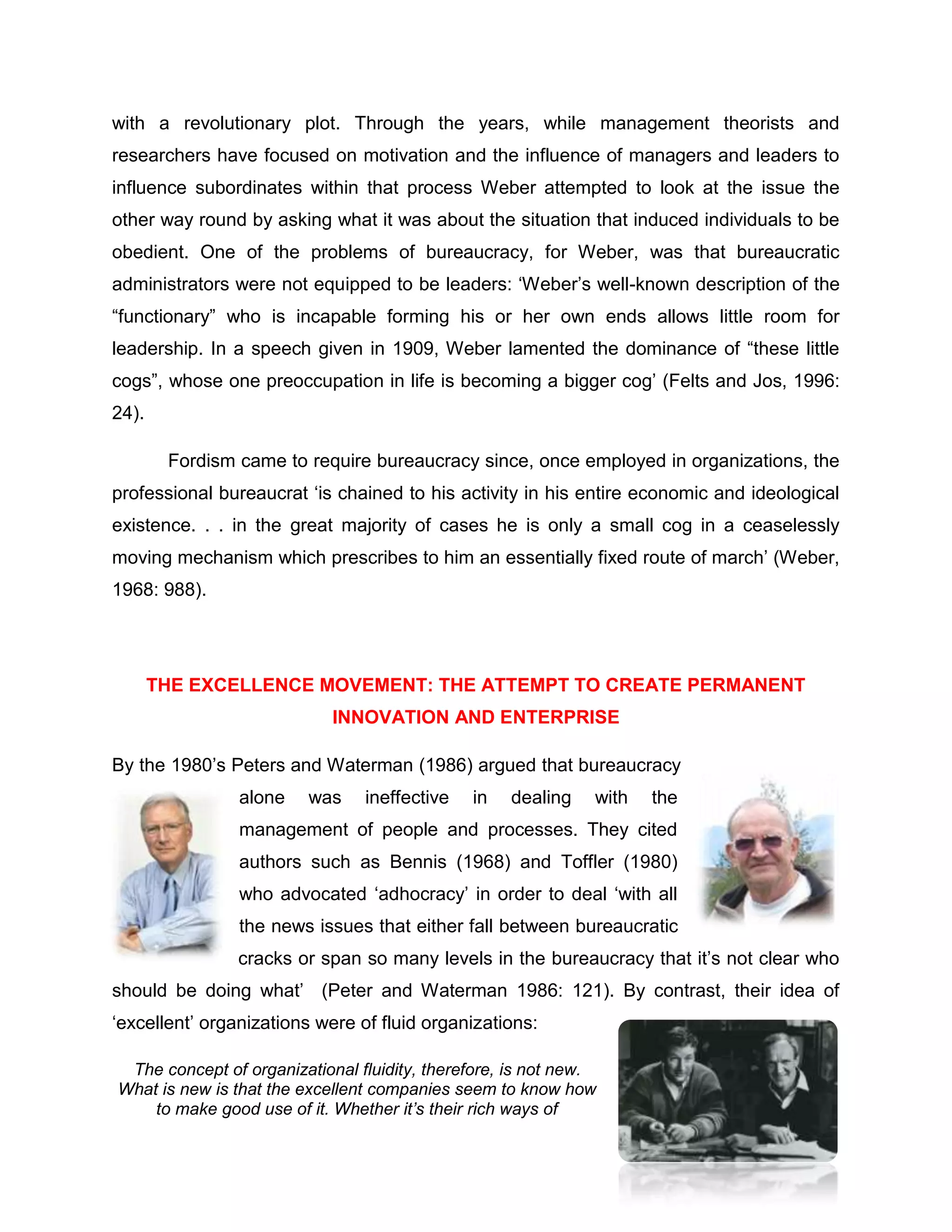 with a revolutionary plot. Through the years, while management theorists and
researchers have focused on motivation and the influence of managers and leaders to
influence subordinates within that process Weber attempted to look at the issue the
other way round by asking what it was about the situation that induced individuals to be
obedient. One of the problems of bureaucracy, for Weber, was that bureaucratic
administrators were not equipped to be leaders: „Weber‟s well-known description of the
“functionary” who is incapable forming his or her own ends allows little room for
leadership. In a speech given in 1909, Weber lamented the dominance of “these little
cogs”, whose one preoccupation in life is becoming a bigger cog‟ (Felts and Jos, 1996:
24).
Fordism came to require bureaucracy since, once employed in organizations, the
professional bureaucrat „is chained to his activity in his entire economic and ideological
existence. . . in the great majority of cases he is only a small cog in a ceaselessly
moving mechanism which prescribes to him an essentially fixed route of march‟ (Weber,
1968: 988).
THE EXCELLENCE MOVEMENT: THE ATTEMPT TO CREATE PERMANENT
INNOVATION AND ENTERPRISE
By the 1980‟s Peters and Waterman (1986) argued that bureaucracy
alone was ineffective in dealing with the
management of people and processes. They cited
authors such as Bennis (1968) and Toffler (1980)
who advocated „adhocracy‟ in order to deal „with all
the news issues that either fall between bureaucratic
cracks or span so many levels in the bureaucracy that it‟s not clear who
should be doing what‟ (Peter and Waterman 1986: 121). By contrast, their idea of
„excellent‟ organizations were of fluid organizations:
The concept of organizational fluidity, therefore, is not new.
What is new is that the excellent companies seem to know how
to make good use of it. Whether it’s their rich ways of
 