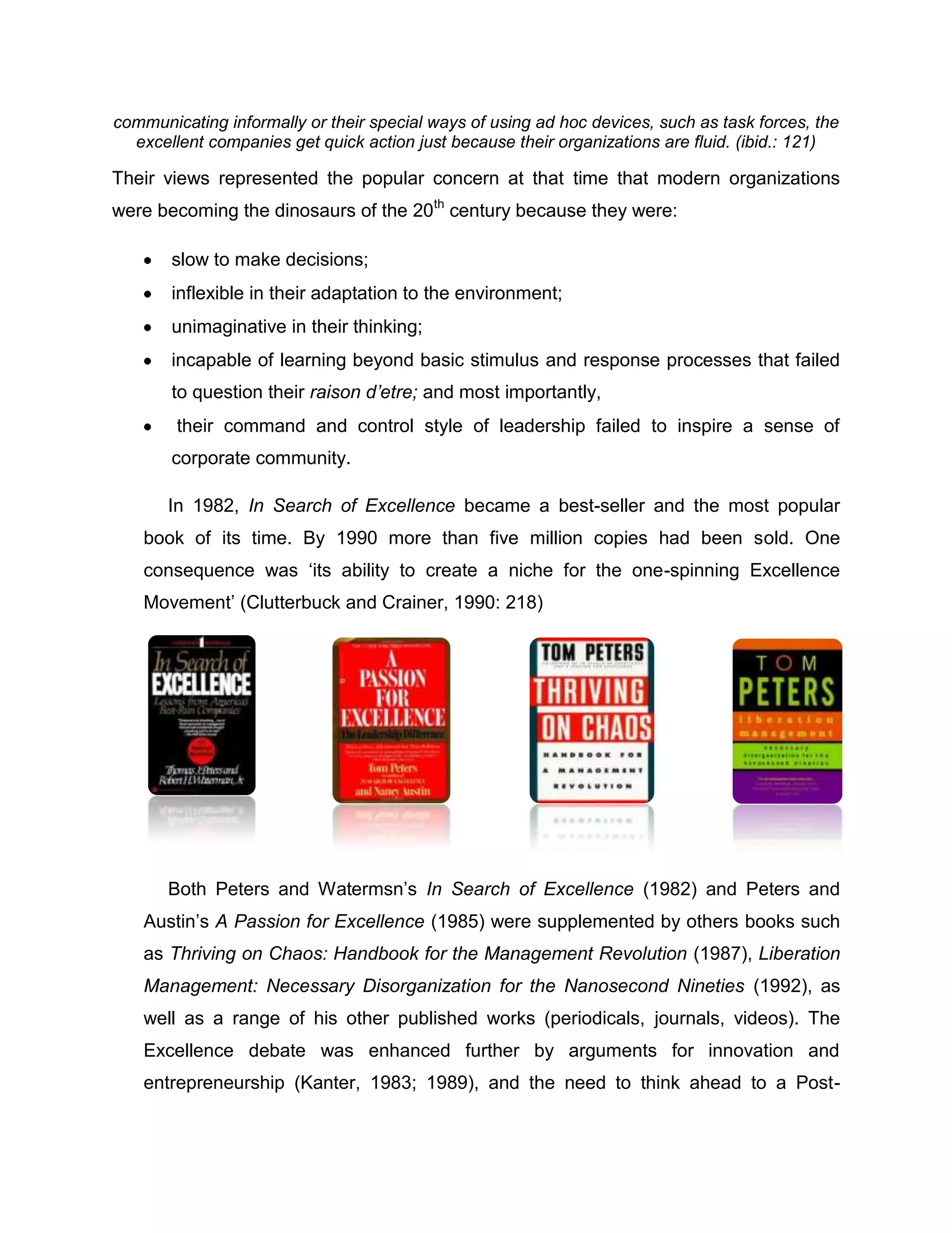 communicating informally or their special ways of using ad hoc devices, such as task forces, the
excellent companies get quick action just because their organizations are fluid. (ibid.: 121)
Their views represented the popular concern at that time that modern organizations
were becoming the dinosaurs of the 20th
century because they were:
slow to make decisions;
inflexible in their adaptation to the environment;
unimaginative in their thinking;
incapable of learning beyond basic stimulus and response processes that failed
to question their raison d’etre; and most importantly,
their command and control style of leadership failed to inspire a sense of
corporate community.
In 1982, In Search of Excellence became a best-seller and the most popular
book of its time. By 1990 more than five million copies had been sold. One
consequence was „its ability to create a niche for the one-spinning Excellence
Movement‟ (Clutterbuck and Crainer, 1990: 218)
Both Peters and Watermsn‟s In Search of Excellence (1982) and Peters and
Austin‟s A Passion for Excellence (1985) were supplemented by others books such
as Thriving on Chaos: Handbook for the Management Revolution (1987), Liberation
Management: Necessary Disorganization for the Nanosecond Nineties (1992), as
well as a range of his other published works (periodicals, journals, videos). The
Excellence debate was enhanced further by arguments for innovation and
entrepreneurship (Kanter, 1983; 1989), and the need to think ahead to a Post-
 