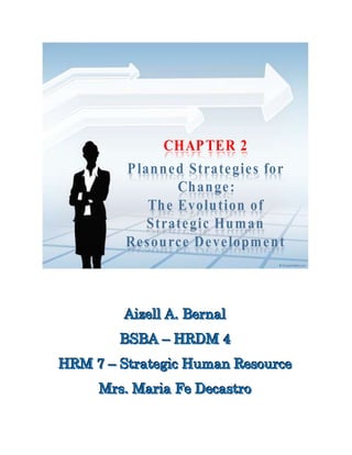 CHAPTER 2
Planned Strategies for
Change:
The Evolution of
Strategic Human
Resource Development
AAAiiizzzeeellllll AAA... BBBeeerrrnnnaaalll
BBBSSSBBBAAA ––– HHHRRRDDDMMM 444
HHHRRRMMM 777 ––– SSStttrrraaattteeegggiiiccc HHHuuummmaaannn RRReeesssooouuurrrccceee
MMMrrrsss... MMMaaarrriiiaaa FFFeee DDDeeecccaaassstttrrrooo
 
