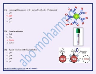 Shaffeenasr1985@gmail.com M: 0533903068
24) Immunoglobin consists of five parts of Antibodies (Pentamoric).
a. IgG
b. IgM
c. IgD
d. IgA
25) Heparin tube color
a. Red
b. Blue
c. Green
d. Yellow
26) A good complement fixing antibodies
a. IgG
b. IgM
c. IgD
d. IgE
 