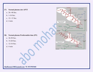Shaffeenasr1985@gmail.com M: 0533903068
27) Normal plasma clot APTT
a. 26- 40 Sec.
b. 1-16 Sec.
c. 12- 15 Sec.
d. 4 min
28) Normal plasma Prothrombin time (PT)
a. 36-50 Sec.
b. 15-20 Sec.
c. 12-16 Sec.
d. 4 min
 