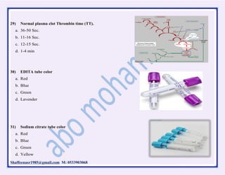 Shaffeenasr1985@gmail.com M: 0533903068
29) Normal plasma clot Thrombin time (TT).
a. 36-50 Sec.
b. 11-16 Sec.
c. 12-15 Sec.
d. 1-4 min
30) EDITA tube color
a. Red
b. Blue
c. Green
d. Lavender
31) Sodium citrate tube color
a. Red
b. Blue
c. Green
d. Yellow
 