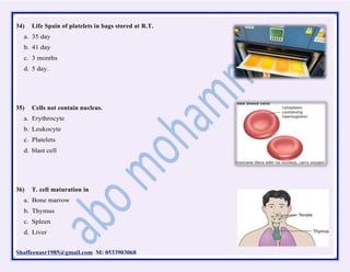 Shaffeenasr1985@gmail.com M: 0533903068
34) Life Spain of platelets in bags stored at R.T.
a. 35 day
b. 41 day
c. 3 months
d. 5 day.
35) Cells not contain nucleus.
a. Erythrocyte
b. Leukocyte
c. Platelets
d. blast cell
36) T. cell maturation in
a. Bone marrow
b. Thymus
c. Spleen
d. Liver
 