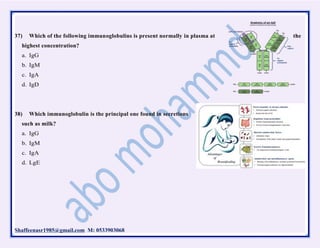Shaffeenasr1985@gmail.com M: 0533903068
37) Which of the following immunoglobulins is present normally in plasma at the
highest concentration?
a. IgG
b. IgM
c. IgA
d. IgD
38) Which immunoglobulin is the principal one found in secretions
such as milk?
a. IgG
b. IgM
c. IgA
d. LgE
 