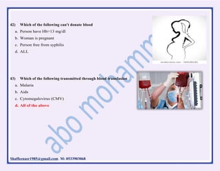 Shaffeenasr1985@gmail.com M: 0533903068
42) Which of the following can't donate blood
a. Person have Hb>13 mg/dl
b. Woman is pregnant
c. Person free from syphilis
d. ALL
43) Which of the following transmitted through blood transfusion
a. Malaria
b. Aids
c. Cytomegalovirus (CMV)
d. All of the above
 