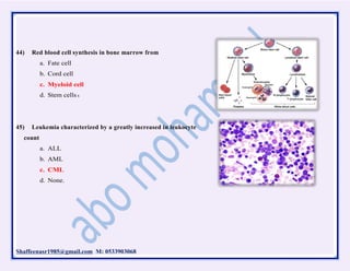 Shaffeenasr1985@gmail.com M: 0533903068
44) Red blood cell synthesis in bone marrow from
a. Fate cell
b. Cord cell
c. Myeloid cell
d. Stem cells s
45) Leukemia characterized by a greatly increased in leukocyte
count
a. ALL
b. AML
c. CML
d. None.
 