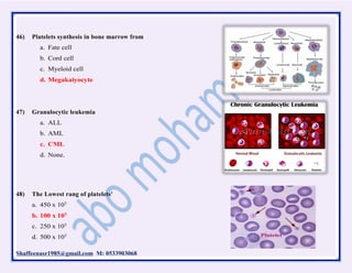 Shaffeenasr1985@gmail.com M: 0533903068
46) Platelets synthesis in bone marrow from
a. Fate cell
b. Cord cell
c. Myeloid cell
d. Megakaiyocyte
47) Granulocytic leukemia
a. ALL
b. AML
c. CML
d. None.
48) The Lowest rang of platelets'
a. 450 x 103
b. 100 x 103
c. 250 x 103
d. 500 x 103
 