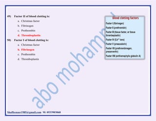 Shaffeenasr1985@gmail.com M: 0533903068
49) Factor II of blood clotting is:
a. Christmas factor
b. Fibrinogen
c. Prothrombin
d. Thromboplastin
50) Factor I of blood clotting is:
a. Christmas factor
b. Fibrinogen
c. Prothrombin
d. Thromboplastin
 