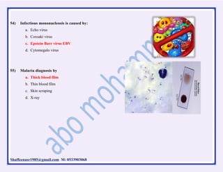 Shaffeenasr1985@gmail.com M: 0533903068
54) Infectious mononucleosis is caused by:
a. Echo virus
b. Coxsaki virus
c. Epstein Barr virus EBV
d. Cytomegalo virus
55) Malaria diagnosis by
a. Thick blood film
b. Thin blood film
c. Skin scraping
d. X-ray
 