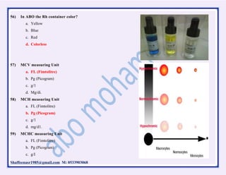 Shaffeenasr1985@gmail.com M: 0533903068
56) In ABO the Rh container color?
a. Yellow
b. Blue
c. Red
d. Colorless
57) MCV measuring Unit
a. FL (Fimtolitre)
b. Pg (Picogram)
c. g/1
d. Mg/di.
58) MCH measuring Unit
a. FL (Fimtolitre)
b. Pg (Picogram)
c. g/1
d. mg/d1.
59) MCHC measuring Unit
a. FL (Fimtolitre)
b. Pg (Picogram)
c. g/I
 