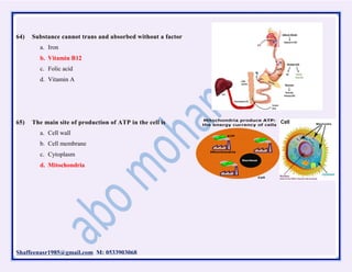 Shaffeenasr1985@gmail.com M: 0533903068
64) Substance cannot trans and absorbed without a factor
a. Iron
b. Vitamin B12
c. Folic acid
d. Vitamin A
65) The main site of production of ATP in the cell is
a. Cell wall
b. Cell membrane
c. Cytoplasm
d. Mitochondria
 