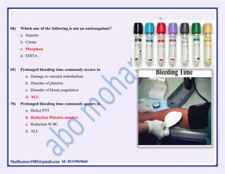 Shaffeenasr1985@gmail.com M: 0533903068
68) Which one of the following is not an anticoagulant?
a. Heparin
b. Citrate
c. Phosphate
d. EDITA
69) Prolonged bleeding time commonly occurs in
a. Damage to vascular endothelium
b. Disorder of platelets
c. Disorder of blood coagulation
d. ALL
70) Prolonged bleeding time commonly occurs in
a. Defect PTT
b. Reduction Platelets number
c. Reduction W.BC.
d. ALL
 