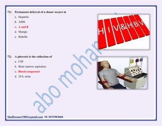 Shaffeenasr1985@gmail.com M: 0533903068
71) Permanent deferral of a donor occurs in
a. Hepatitis
b. AIDS
c. A and B
d. Mumps
e. Rubella
72) A pheresis is the collection of
a. CSF
b. Bone marrow aspiration
c. Blood component
d. 24 h. urine
 