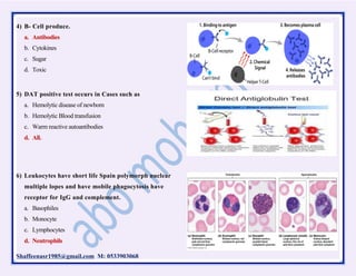 Shaffeenasr1985@gmail.com M: 0533903068
4) B- Cell produce.
a. Antibodies
b. Cytokines
c. Sugar
d. Toxic
5) DAT positive test occurs in Cases such as
a. Hemolytic disease of newborn
b. Hemolytic Blood transfusion
c. Warm reactive autoantibodies
d. All.
6) Leukocytes have short life Spain polymorph nuclear
multiple lopes and have mobile phagocytosis have
receptor for IgG and complement.
a. Basophiles
b. Monocyte
c. Lymphocytes
d. Neutrophils
 