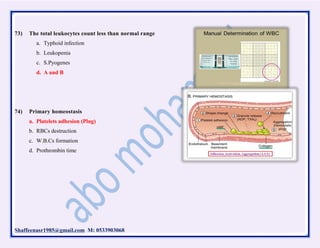Shaffeenasr1985@gmail.com M: 0533903068
73) The total leukocytes count less than normal range
a. Typhoid infection
b. Leukopenia
c. S.Pyogenes
d. A and B
74) Primary homeostasis
a. Platelets adhesion (Plug)
b. RBCs destruction
c. W.B.Cs formation
d. Prothrombin time
 