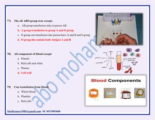 Shaffeenasr1985@gmail.com M: 0533903068
77) The all ABO group true except:
a. AB group transfusion only to person AB
b. A group transfusion to group A and O group
c. O group can transfusion into person have A and B and 0 group
d. O group the contain both Antigen A and B
78) All component of blood except:
a. Platelet
b. Red cells and white
c. Plasma
d. Cell wall
79) Can transfusion from blood:
a. Whole blood
b. Platelets
c. Red cells
 