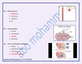 Shaffeenasr1985@gmail.com M: 0533903068
82) ESR measured
a. Millimeters
b. Centimeter
c. Milligram
d. Dl.
83) Strong antigen:
a. Vitamin
b. Carbohydrate
c. Proteins
d. Saccharide
84) ANA is (Antinuclear antibody):
a. Allergy
b. Sideroblastic anemia
c. Graft-rejection
d. Autoimmune disease
 