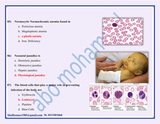 Shaffeenasr1985@gmail.com M: 0533903068
85) Normocytic Normochromic anemia found in
a. Pernicious anemia
b. Megaloplastic anemia
c. a plastic anemia
d. Iron. Deficiency
86) Neonatal jaundice is
a. Hemolytic jaundice
b. Obstructive jaundice
c. Hepatic jaundice
d. Physiological jaundice
87) The blood cells that play a major role in preventing
infection of the body are
a. Erythrocyte
b. Leukocyte
c. Platelets
d. Blast Cells
 