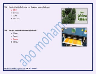 Shaffeenasr1985@gmail.com M: 0533903068
90) One test in the following can diagnose iron deficiency:
a. CBC
b. Cretinin
c. sGPT
d. Uric acid
91) The maximum store of the platelet is
a. 35 days
b. 7 days
c. 5 days
d. 120 days
 